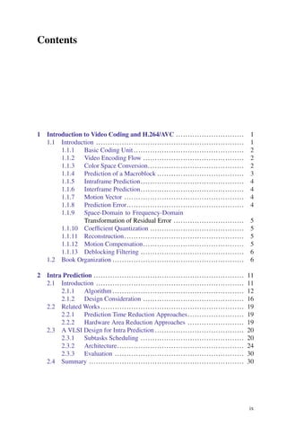 Contents
1 Introduction to Video Coding and H.264/AVC ............................. 1
1.1 Introduction ............................................................... 1
1.1.1 Basic Coding Unit ............................................... 2
1.1.2 Video Encoding Flow ........................................... 2
1.1.3 Color Space Conversion......................................... 2
1.1.4 Prediction of a Macroblock ..................................... 3
1.1.5 Intraframe Prediction............................................ 4
1.1.6 Interframe Prediction............................................ 4
1.1.7 Motion Vector ................................................... 4
1.1.8 Prediction Error.................................................. 4
1.1.9 Space-Domain to Frequency-Domain
Transformation of Residual Error .............................. 5
1.1.10 Coefficient Quantization ........................................ 5
1.1.11 Reconstruction................................................... 5
1.1.12 Motion Compensation........................................... 5
1.1.13 Deblocking Filtering ............................................ 6
1.2 Book Organization ........................................................ 6
2 Intra Prediction ................................................................ 11
2.1 Introduction ............................................................... 11
2.1.1 Algorithm ........................................................ 12
2.1.2 Design Consideration ........................................... 16
2.2 Related Works ............................................................. 19
2.2.1 Prediction Time Reduction Approaches........................ 19
2.2.2 Hardware Area Reduction Approaches ........................ 19
2.3 A VLSI Design for Intra Prediction ...................................... 20
2.3.1 Subtasks Scheduling ............................................ 20
2.3.2 Architecture...................................................... 24
2.3.3 Evaluation ....................................................... 30
2.4 Summary .................................................................. 30
ix
 