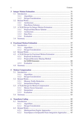 x Contents
3 Integer Motion Estimation .................................................... 31
3.1 Introduction ............................................................... 31
3.1.1 Algorithms ....................................................... 33
3.1.2 Design Considerations .......................................... 36
3.2 Related Works ............................................................. 37
3.2.1 Architecture...................................................... 37
3.2.2 Data-Reuse Schemes ............................................ 43
3.3 A VLSI Design for Integer Motion Estimation .......................... 44
3.3.1 Proposed Data-Reuse Scheme .................................. 45
3.3.2 Architecture...................................................... 47
3.3.3 Data Flow ........................................................ 49
3.3.4 Evaluation ....................................................... 52
3.4 Summary .................................................................. 53
4 Fractional Motion Estimation ................................................ 57
4.1 Introduction ............................................................... 57
4.1.1 Algorithms ....................................................... 58
4.1.2 Design Considerations .......................................... 61
4.2 Related Works ............................................................. 61
4.3 A VLSI Design for Fractional Motion Estimation ...................... 63
4.3.1 Proposed Architecture........................................... 63
4.3.2 Proposed Resource Sharing Method
for SATD Generator ............................................. 68
4.3.3 Evaluation ....................................................... 72
4.4 Summary .................................................................. 72
5 Motion Compensation ......................................................... 73
5.1 Introduction ............................................................... 73
5.1.1 Algorithms ....................................................... 73
5.1.2 Design Considerations .......................................... 75
5.2 Related Works ............................................................. 75
5.2.1 Memory Traffic Reduction...................................... 76
5.2.2 Interpolation Engine............................................. 76
5.3 A VLSI Design for Motion Compensation .............................. 77
5.3.1 Motion Vector Generator........................................ 77
5.3.2 Interpolator ...................................................... 79
5.3.3 Evaluation ....................................................... 83
5.4 Summary .................................................................. 83
6 Transform Coding ............................................................. 85
6.1 Introduction ............................................................... 85
6.1.1 Algorithms ....................................................... 85
6.1.2 Design Consideration ........................................... 97
6.2 Related Works ............................................................. 97
6.2.1 Multitransform Engine Approaches ............................ 97
6.2.2 Trans/Quan or InvQuan/InvTrans Integration Approaches .... 97
 