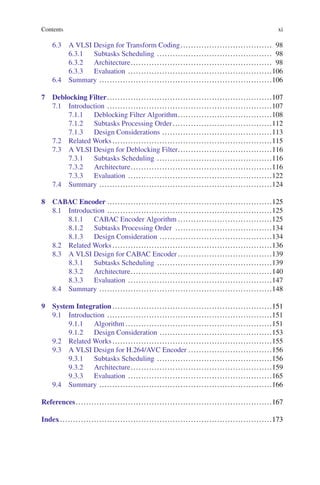 Contents xi
6.3 A VLSI Design for Transform Coding................................... 98
6.3.1 Subtasks Scheduling ............................................ 98
6.3.2 Architecture...................................................... 98
6.3.3 Evaluation .......................................................106
6.4 Summary ..................................................................106
7 Deblocking Filter...............................................................107
7.1 Introduction ...............................................................107
7.1.1 Deblocking Filter Algorithm....................................108
7.1.2 Subtasks Processing Order......................................112
7.1.3 Design Considerations ..........................................113
7.2 Related Works .............................................................115
7.3 A VLSI Design for Deblocking Filter....................................116
7.3.1 Subtasks Scheduling ............................................116
7.3.2 Architecture......................................................116
7.3.3 Evaluation .......................................................122
7.4 Summary ..................................................................124
8 CABAC Encoder ...............................................................125
8.1 Introduction ...............................................................125
8.1.1 CABAC Encoder Algorithm ....................................125
8.1.2 Subtasks Processing Order .....................................134
8.1.3 Design Consideration ...........................................134
8.2 Related Works .............................................................136
8.3 A VLSI Design for CABAC Encoder ....................................139
8.3.1 Subtasks Scheduling ............................................139
8.3.2 Architecture......................................................140
8.3.3 Evaluation .......................................................147
8.4 Summary ..................................................................148
9 System Integration .............................................................151
9.1 Introduction ...............................................................151
9.1.1 Algorithm ........................................................151
9.1.2 Design Consideration ...........................................153
9.2 Related Works .............................................................155
9.3 A VLSI Design for H.264/AVC Encoder ................................156
9.3.1 Subtasks Scheduling ............................................156
9.3.2 Architecture......................................................159
9.3.3 Evaluation .......................................................165
9.4 Summary ..................................................................166
References...........................................................................167
Index.................................................................................173
 