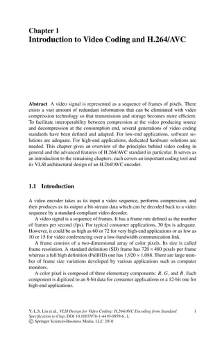 Chapter 1
Introduction to Video Coding and H.264/AVC
Abstract A video signal is represented as a sequence of frames of pixels. There
exists a vast amount of redundant information that can be eliminated with video
compression technology so that transmission and storage becomes more efficient.
To facilitate interoperability between compression at the video producing source
and decompression at the consumption end, several generations of video coding
standards have been defined and adapted. For low-end applications, software so-
lutions are adequate. For high-end applications, dedicated hardware solutions are
needed. This chapter gives an overview of the principles behind video coding in
general and the advanced features of H.264/AVC standard in particular. It serves as
an introduction to the remaining chapters; each covers an important coding tool and
its VLSI architectural design of an H.264/AVC encoder.
1.1 Introduction
A video encoder takes as its input a video sequence, performs compression, and
then produces as its output a bit-stream data which can be decoded back to a video
sequence by a standard-compliant video decoder.
A video signal is a sequence of frames. It has a frame rate defined as the number
of frames per second (fps). For typical consumer applications, 30 fps is adequate.
However, it could be as high as 60 or 72 for very high-end applications or as low as
10 or 15 for video conferencing over a low-bandwidth communication link.
A frame consists of a two-dimensional array of color pixels. Its size is called
frame resolution. A standard definition (SD) frame has 720  480 pixels per frame
whereas a full high definition (FullHD) one has 1,920  1,088. There are large num-
ber of frame size variations developed by various applications such as computer
monitors.
A color pixel is composed of three elementary components: R, G, and B. Each
component is digitized to an 8-bit data for consumer applications or a 12-bit one for
high-end applications.
Y.-L.S. Lin et al., VLSI Design for Video Coding: H.264/AVC Encoding from Standard
Specification to Chip, DOI 10.1007/978-1-4419-0959-6 1,
c
 Springer Science+Business Media, LLC 2010
1
 