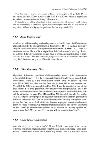 2 1 Introduction to Video Coding and H.264/AVC
The data rate for a raw video signal is huge. For example, a 30-fps FullHD one
will have a data rate of 30  1;920  1;088  3  8 D 1:5Gbps, which is impractical
for today’s communication or storage infrastructure.
Fortunately, by taking advantage of the characteristics of human visual system
and the redundancy in the video signal, we can compress the data by two orders of
magnitude without scarifying the quality of the decompressed video.
1.1.1 Basic Coding Unit
In order for a video encoding or decoding system to handle video of different frame
rates and simplify the implementation, a basic size of 16  16 has been popularly
adopted. Every main stream coding standards from MPEG-1, MPEG-2, : : : to H.264
has chosen a macroblock of 16  16 pixels as their basic unit of processing. Hence,
for video of different resolutions, we just have to process different number of mac-
roblocks. For every 720  480 SD frame, we process 45  30 macroblocks while for
every FullHD frame, we process 120  68 macroblocks.
1.1.2 Video Encoding Flow
Algorithm 1.1 depicts a typical flow of video encoding. frame(t) is the current frame
to be encoded. frame0
(t1) is the reconstructed frame for referencing or called ref-
erence frame. frame0
(t) is the reconstructed current frame. We encode F.t/ one
macroblock (MB) at a time starting from the leftmost MB of the topmost row.
We called the MB being encoded as Curr MB. It can be encoded in one of the
three modes: I for intra prediction, P or unidirectional interprediction, and B for
bidirectional interprediction. The resultant MB from prediction is called Pred MB
and the difference between Curr MB and Pred MB is called Res MB for residu-
als. Res MB goes through space-to-frequency transformation and then quantization
processes to become Res Coef or residual coefficients. Entropy coding then com-
presses Res Coef to get final bit-stream. In order to prepare reconstructed current
frame for future reference, we perform inverse quantization and inverse transform
on Res Coef to get reconstructed residuals called Reconst res. Adding together Re-
const res and Pred MB, we have Reconstruct MB for insertion into frame0
(t).
1.1.3 Color Space Conversion
Naturally, each pixel is composed of R, G, and B 8-bit components. Applying the
following conversion operation, it can be represented as one luminance (luma) com-
ponent Y and two chrominance (chroma) components Cr and Cb. Since the human
 