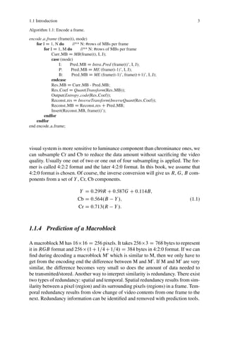 1.1 Introduction 3
Algorithm 1.1: Encode a frame.
encode a frame (frame(t), mode)
for I D 1, N do //** N: #rows of MBs per frame
for I D 1, M do //** N: #rows of MBs per frame
Curr MB D MB(frame(t), I, J);
case (mode)
I: Pred MB D Intra Pred (frame(t)’, I, J);
P: Pred MB D ME (frame(t-1)’, I, J);
B: Pred MB D ME (frame(t-1)’, frame(tC1)’, I, J);
endcase
Res MB D Curr MB - Pred MB;
Res Coef D Quant(Transform(Res MB));
Output(Entropy code(Res Coef));
Reconst res D InverseTransform(InverseQuant(Res Coef));
Reconst MB D Reconst res C Pred MB;
Insert(Reconst MB, frame(t)’);
endfor
endfor
end encode a frame;
visual system is more sensitive to luminance component than chrominance ones, we
can subsample Cr and Cb to reduce the data amount without sacrificing the video
quality. Usually one out of two or one out of four subsampling is applied. The for-
mer is called 4:2:2 format and the later 4:2:0 format. In this book, we assume that
4:2:0 format is chosen. Of course, the inverse conversion will give us R, G, B com-
ponents from a set of Y , Cr, Cb components.
Y D 0:299R C 0:587G C 0:114B;
Cb D 0:564.B  Y /;
Cr D 0:713.R  Y /:
(1.1)
1.1.4 Prediction of a Macroblock
A macroblock M has 1616 D 256 pixels. It takes 2563 D 768 bytes to represent
it in RGB format and 256.1C1=4C1=4/ D 384 bytes in 4:2:0 format. If we can
find during decoding a macroblock M0
which is similar to M, then we only have to
get from the encoding end the difference between M and M0
. If M and M0
are very
similar, the difference becomes very small so does the amount of data needed to
be transmitted/stored. Another way to interpret similarity is redundancy. There exist
two types of redundancy: spatial and temporal. Spatial redundancy results from sim-
ilarity between a pixel (region) and its surrounding pixels (regions) in a frame. Tem-
poral redundancy results from slow change of video contents from one frame to the
next. Redundancy information can be identified and removed with prediction tools.
 