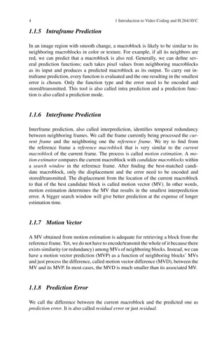 4 1 Introduction to Video Coding and H.264/AVC
1.1.5 Intraframe Prediction
In an image region with smooth change, a macroblock is likely to be similar to its
neighboring macroblocks in color or texture. For example, if all its neighbors are
red, we can predict that a macroblock is also red. Generally, we can define sev-
eral prediction functions; each takes pixel values from neighboring macroblocks
as its input and produces a predicted macroblock as its output. To carry out in-
traframe prediction, every function is evaluated and the one resulting in the smallest
error is chosen. Only the function type and the error need to be encoded and
stored/transmitted. This tool is also called intra prediction and a prediction func-
tion is also called a prediction mode.
1.1.6 Interframe Prediction
Interframe prediction, also called interprediction, identifies temporal redundancy
between neighboring frames. We call the frame currently being processed the cur-
rent frame and the neighboring one the reference frame. We try to find from
the reference frame a reference macroblock that is very similar to the current
macroblock of the current frame. The process is called motion estimation. A mo-
tion estimator compares the current macroblock with candidate macroblocks within
a search window in the reference frame. After finding the best-matched candi-
date macroblock, only the displacement and the error need to be encoded and
stored/transmitted. The displacement from the location of the current macroblock
to that of the best candidate block is called motion vector (MV). In other words,
motion estimation determines the MV that results in the smallest interprediction
error. A bigger search window will give better prediction at the expense of longer
estimation time.
1.1.7 Motion Vector
A MV obtained from motion estimation is adequate for retrieving a block from the
reference frame. Yet, we do not have to encode/transmit the whole of it because there
exists similarity (or redundancy) among MVs of neighboring blocks. Instead, we can
have a motion vector prediction (MVP) as a function of neighboring blocks’ MVs
and just process the difference, called motion vector difference (MVD), between the
MV and its MVP. In most cases, the MVD is much smaller than its associated MV.
1.1.8 Prediction Error
We call the difference between the current macroblock and the predicted one as
prediction error. It is also called residual error or just residual.
 