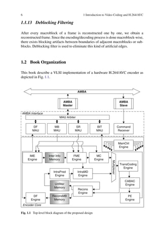 6 1 Introduction to Video Coding and H.264/AVC
1.1.13 Deblocking Filtering
After every macroblock of a frame is reconstructed one by one, we obtain a
reconstructed frame. Since the encoding/decoding process is done macroblock-wise,
there exists blocking artifacts between boundaries of adjacent macroblocks or sub-
blocks. Deblocking filter is used to eliminate this kind of artificial edges.
1.2 Book Organization
This book describe a VLSI implementation of a hardware H.264/AVC encoder as
depicted in Fig. 1.1.
Inter Info
Memory
IME
Engine
TransCoding
Engine
FME
Engine
MC
Engine
IntraPred
Engine
IntraMD
Engine
Multiplexer
Recons
Engine
DF
Engine
Unfilter
Memory
ReconsMB
Memory
CABAC
Engine
PE
Engine
DF
MAU
Encoder Core
MB
MAU
SR
MAU
BIT
MAU
MAU Arbiter
Command
Receiver
AMBA
Slave
AMBA
Master
AMBA
MainCtrl
Engine
AMBA Interface
Fig. 1.1 Top-level block diagram of the proposed design
 
