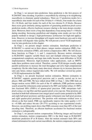 1.2 Book Organization 7
In Chap. 2, we present intra prediction. Intra prediction is the first process of
H.264/AVC intra encoding. It predicts a macroblock by referring to its neighboring
macroblocks to eliminate spatial redundancy. There are 17 prediction modes for a
macroblock: nine modes for each of the 16 luma 4  4 blocks, four modes for a luma
16  16 block, and four modes for each of the two chroma 8  8 blocks. Because
there exists great similarity among equations of generating prediction pixels across
prediction modes, effective hardware resource sharing is the main design consider-
ation. Moreover, there exists a long data-dependency loop among luma 4  4 blocks
during encoding. Increasing parallelism and skipping some modes are two of the
popular methods to design a high-performance architecture for high-end applica-
tions. However, to increase throughput will require more hardware area and to skip
some modes will degrade video quality. We will present a novel VLSI implementa-
tion for intra prediction in this chapter.
In Chap. 3, we present integer motion estimation. Interframe prediction in
H.264/AVC is carried out in three phases: integer motion estimation (IME), frac-
tional motion estimation (FME), and motion compensation (MC). We will discuss
these functions in Chaps. 3, 4, and 5, respectively. Because motion estimation
in H.264/AVC supports variable block sizes and multiple reference frames, high
computational complexity and huge data traffic become main difficulties in VLSI
implementation. Moreover, high-resolution video applications, such as HDTV,
make these problems more critical. Therefore, current VLSI designs usually adopt
parallel architecture to increase the total throughput and solve high computational
complexity. On the other hand, many data-reuse schemes try to increase data-reuse
ratio and, hence, reduce required data traffic. We will introduce several key points
of VLSI implementation for IME.
In Chap. 4, we present fractional motion estimation. Motion estimation in
H.264/AVC supports quarter-pixel precision and is usually carried out in two
phases: IME and FME. We have talked about IME in Chap. 3. After IME finds an
integer motion vector (IMV) for each of the 41 subblocks, FME performs motion
search around the refinement center pointed to by IMV and further refines 41 IMVs
into fractional MVs (FMVs) of quarter-pixel precision. FME interpolates half-
pixels using a six-tap filter and then quarter-pixels a two-tap one. Nine positions are
searched in both half refinement (one integer-pixel search center pointed to by IMV
and eight half-pixel positions) and then quarter refinement (one half-pixel position
and eight quarter-pixel positions). The position with minimum residual error is
chosen as the best match. FME can significantly improve the video quality (C0:3
to C0:5dB) and reduce bit-rate (20–37%) according to our experimental results.
However, our profiling report shows that FME consumes more than 40% of the total
encoding time. Therefore, an efficient hardware accelerator for fractional motion
estimation is indispensable.
In Chap. 5, we present motion compensation. Following integer and fractional
motion estimation, motion compensation (MC) is the third stage in H.264/AVC
interframe prediction (P or B frame). After the motion estimator finds MVs and
related information for each current macroblock, the motion compensator generates
 