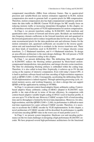 8 1 Introduction to Video Coding and H.264/AVC
compensated macroblocks (MBs) from reference frames. Due to quarter-pixel
precision and variable-block-size motion estimation supported in H.264, motion
compensation also needs to generate half- or quarter-pixels for MB compensation.
Therefore, motion compensation also has high computational complexity and dom-
inates the data traffic on DRAM. Current VLSI designs for MC usually focus on
reducing memory traffic or increasing interpolator throughput. In this chapter, we
will introduce several key points of VLSI implementation for motion compensation.
In Chap. 6, we present transform coding. In H.264/AVC, both transform and
quantization units consist of forward and inverse parts. Residuals are transformed
into frequency domain coefficients in the forward transform unit and quantized in
the forward quantization unit to reduce insignificant data for bit-rate saving. To gen-
erate reconstructed pixels for the intra prediction unit and reference frames for the
motion estimation unit, quantized coefficients are rescaled in the inverse quanti-
zation unit and transformed back to residuals in the inverse transform unit. There
are three kinds of transforms used in H.264/AVC: 4  4 integer discrete cosine
transform, 2  2 Hadamard transform, and 4  4 Hadamard transform. To design
an area-efficient architecture is the main design challenge. We will present a VLSI
implementation of transform coding in this chapter.
In Chap. 7, we present deblocking filter. The deblocking filter (DF) adopted
in H.264/AVC reduces the blocking artifact generated by block-based motion-
compensated interprediction, intra prediction, and integer discrete cosine transform.
The filter for eliminating blocking artifacts is embedded within the coding loop.
Therefore, it is also called in-loop filter. Expirically, it achieves up to 9% bit-rate
saving at the expense of intensive computation. Even with today’s fastest CPU, it
is hard to perform software-based real-time encoding of high-resolution sequences
such as QFHD (3,840  2,160). Consequently, accelerating the deblocking filter by
VLSI implementation is indeed required. Through optimizing processing cycle, ex-
ternal memory access, and working frequency, we show a design that can support
QFHD at 60-fps application by running at 195 MHz.
In Chap. 8, we present context-based adaptive binary arithmetic coding. Context-
based adaptive binary arithmetic coding (CABAC) adopted in H.264/AVC main
profile is the state-of-the-art in terms of bit-rate efficiency. In comparison with
context-based adaptive variable length coding (CAVLC) used in baseline profile, it
can save up to 7% of the bit-rate. However, CABAC occupies 9.6% of total encoding
time and its throughput is limited by bit-level data dependency. Moreover, for ultra-
high resolution, such like QFHD (3,840  2,160), its performance is difficult to meet
real-time requirement for a pure software CABAC encoder. Therefore, it is neces-
sary to accelerate the CABAC encoder by VLSI implementation. In this chapter, a
novel architecture of CABAC encoder will be described. Its performance is capable
of real-time encoding QFHD video in the worst case of main profile Level 5.1.
In Chap. 9, we present system integration. Hardware cost and encoding perfor-
mance are the two main challenges in designing a high-performance H.264/AVC en-
coder. We have proposed several high-performance architectures for the functional
 