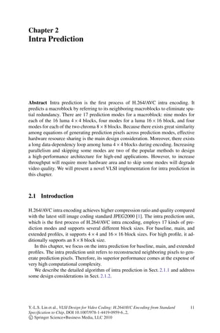 Chapter 2
Intra Prediction
Abstract Intra prediction is the first process of H.264/AVC intra encoding. It
predicts a macroblock by referring to its neighboring macroblocks to eliminate spa-
tial redundancy. There are 17 prediction modes for a macroblock: nine modes for
each of the 16 luma 4  4 blocks, four modes for a luma 16  16 block, and four
modes for each of the two chroma 8  8 blocks. Because there exists great similarity
among equations of generating prediction pixels across prediction modes, effective
hardware resource sharing is the main design consideration. Moreover, there exists
a long data-dependency loop among luma 4  4 blocks during encoding. Increasing
parallelism and skipping some modes are two of the popular methods to design
a high-performance architecture for high-end applications. However, to increase
throughput will require more hardware area and to skip some modes will degrade
video quality. We will present a novel VLSI implementation for intra prediction in
this chapter.
2.1 Introduction
H.264/AVC intra encoding achieves higher compression ratio and quality compared
with the latest still image coding standard JPEG2000 [1]. The intra prediction unit,
which is the first process of H.264/AVC intra encoding, employs 17 kinds of pre-
diction modes and supports several different block sizes. For baseline, main, and
extended profiles, it supports 4  4 and 16  16 block sizes. For high profile, it ad-
ditionally supports an 8  8 block size.
In this chapter, we focus on the intra prediction for baseline, main, and extended
profiles. The intra prediction unit refers to reconstructed neighboring pixels to gen-
erate prediction pixels. Therefore, its superior performance comes at the expense of
very high computational complexity.
We describe the detailed algorithm of intra prediction in Sect. 2.1.1 and address
some design considerations in Sect. 2.1.2.
Y.-L.S. Lin et al., VLSI Design for Video Coding: H.264/AVC Encoding from Standard
Specification to Chip, DOI 10.1007/978-1-4419-0959-6 2,
c
 Springer Science+Business Media, LLC 2010
11
 