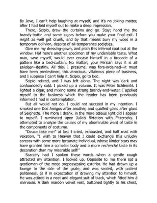 By Jove, I can’t help laughing at myself, and it’s no joking matter,
after I had laid myself out to make a deep impression.
There, Scipio, draw the curtains and go. Stay; hand me the
brandy-bottle and some cigars before you make your final exit. I
might as well get drunk, and by that means bury my woes in a
temporary oblivion, despite of all temperance societies.
Give me my dressing-gown, and pitch this infernal coat out at the
window. Ha! here’s another specimen of my undeniable taste. What
man, save myself, would ever encase himself in a brocade of a
pattern like a bed-curtain. No matter; your Persian says it is all
takdeer—destiny. All this, I presume, was fore-ordained—it must
have been predestined, this atrocious, villainous piece of business,
and I suppose I can’t help it. Scipio, go to bed.
Scipio retired, and I was left alone. The night was dark and
confoundedly cold. I picked up a volume. It was Peter Schlemihl. I
lighted a cigar, and mixing some strong brandy-and-water, I applied
myself to the business which the reader has been previously
informed I had in contemplation.
But all would not do. I could not succeed in my intention. I
smoked one Dos Amigos after another, and quaffed glass after glass
of Seignette. The more I drank, in the more odious light did I appear
to myself. I ruminated upon Julia’s flirtation with Fitzcrocky. I
attempted to analyze the causes of my abominable want of taste in
the components of costume.
“Deuce take me!” at last I cried, exhausted, and half mad with
vexation, “I wish to Heaven that I could exchange this unlucky
carcass with some more fortunate individual, whose kinder stars may
have granted him a comelier body and a more recherché taste in its
decoration than my miserable self!”
Scarcely had I spoken these words when a gentle cough
attracted my attention. I looked up. Opposite to me there sat a
gentleman of the most prepossessing exterior. He had drawn up a
lounge to the side of the grate, and was seated, with patient
politeness, as if in expectation of drawing my attention to himself.
He was attired in a neat and elegant suit of black, which fitted him à
merveille. A dark maroon velvet vest, buttoned tightly to his chest,
 