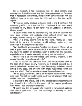 For a moment, I had suspicions that my amis inconnu was
quizzing me. I eyed him narrowly, but the expression of his face was
that of respectful earnestness, mingled with some curiosity. Not the
slightest trace of a quiz could be detected upon his immovable
aspect.
“If you are really anxious to know,” said I, and I confess I fell
naturally gratified, for it was the first compliment I had ever heard
addressed to my taste, “I can refer you to Cabbage  Stickem,
Oxford street.”
“I could almost wish to exchange my vile taste in costume for
your more original and certainly more refined style,” said the
stranger, without moving a single muscle of his face.
“And I,” I cried, seizing him by the hand, “highly as I feel
flattered by such a declaration, would willingly make such an
exchange, if it were possible to do so.”
“We shall find it very possible,” replied the stranger. “Come, let us
take a glass to our better acquaintance. I am charmed to have it in
my power to confer an obligation upon a gentleman like yourself,
especially when it meets so exactly with my own inclinations.”
“Egad,” said I, as we hob-nobbed very cordially together, “I am
agreed to make the exchange directly.”
I had no sooner said the word than I felt a most violent blow at
the back of my head. On my recovery, for it almost stunned me, I
was stupefied with astonishment, upon looking up, to behold myself
sitting at my ease, and smoking with great insouciance, upon the
very seat which I had previously occupied in propria persona.
“Be so good, worthy sir,” said I, or the figure I saw seated in my-
arm chair, “to look in yonder glass, and you will discover that your
wishes have been complied with.”
I stepped to the cheval, and to my unspeakable amazement and
joy, viewed in the reflection the person of the elegant gentleman
with whom I had exchanged exteriors.
“I hope,” said the personage who rejoiced in my original ugliness
and odious garments, “that this exchange is entirely to your
satisfaction?”
 