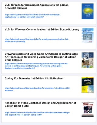 VLSI Circuits for Biomedical Applications 1st Edition
Krzysztof Iniewski
https://ebookultra.com/download/vlsi-circuits-for-biomedical-
applications-1st-edition-krzysztof-iniewski/
VLSI for Wireless Communication 1st Edition Bosco H. Leung
https://ebookultra.com/download/vlsi-for-wireless-communication-1st-
edition-bosco-h-leung/
Drawing Basics and Video Game Art Classic to Cutting Edge
Art Techniques for Winning Video Game Design 1st Edition
Chris Solarski
https://ebookultra.com/download/drawing-basics-and-video-game-art-
classic-to-cutting-edge-art-techniques-for-winning-video-game-
design-1st-edition-chris-solarski/
Coding For Dummies 1st Edition Nikhil Abraham
https://ebookultra.com/download/coding-for-dummies-1st-edition-nikhil-
abraham/
Handbook of Video Databases Design and Applications 1st
Edition Borko Furht
https://ebookultra.com/download/handbook-of-video-databases-design-
and-applications-1st-edition-borko-furht/
 