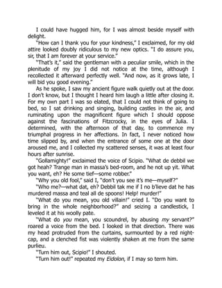 I could have hugged him, for I was almost beside myself with
delight.
“How can I thank you for your kindness,” I exclaimed, for my old
attire looked doubly ridiculous to my new optics. “I do assure you,
sir, that I am forever at your service.”
“That’s it,” said the gentleman with a peculiar smile, which in the
plenitude of my joy I did not notice at the time, although I
recollected it afterward perfectly well. “And now, as it grows late, I
will bid you good evening.”
As he spoke, I saw my ancient figure walk quietly out at the door.
I don’t know, but I thought I heard him laugh a little after closing it.
For my own part I was so elated, that I could not think of going to
bed, so I sat drinking and singing, building castles in the air, and
ruminating upon the magnificent figure which I should oppose
against the fascinations of Fitzcrocky, in the eyes of Julia. I
determined, with the afternoon of that day, to commence my
triumphal progress in her affections. In fact, I never noticed how
time slipped by, and when the entrance of some one at the door
aroused me, and I collected my scattered senses, it was at least four
hours after sunrise.
“Gollamighty!” exclaimed the voice of Scipio. “What de debbil we
got heah? Trange man in massa’s bed-room, and he not up yit. What
you want, eh? He some tief—some robber.”
“Why you old fool,” said I, “don’t you see it’s me—myself?”
“Who me?—what dat, eh? Debbil tak me if I no b’lieve dat he has
murdered massa and teal all de spoons! Help! murder!”
“What do you mean, you old villain!” cried I. “Do you want to
bring in the whole neighborhood?” and seizing a candlestick, I
leveled it at his woolly pate.
“What do you mean, you scoundrel, by abusing my servant?”
roared a voice from the bed. I looked in that direction. There was
my head protruded from the curtains, surmounted by a red night-
cap, and a clenched fist was violently shaken at me from the same
purlieu.
“Turn him out, Scipio!” I shouted.
“Turn him out!” repeated my Eidolon, if I may so term him.
 