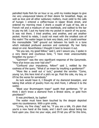 patrolled Hyde Park for an hour or so, until my insides began to give
me very unequivocal tokens of their desire for breakfast. Rage, as
well as love and all other sublunary matters, must yield to the calls
of hunger. I entered a coffee-house in Upper Brook street, and
ordered my morning meal. I drank a couple of cups of tea, ate a
French roll and a modicum of raw beefsteak, and walked to the bar
to pay my bill. I put my hand into my pocket in search of my purse.
It was not there. I tried another, and another, and yet another
pocket. Horrid to relate, I could not meet with the smallest coin of
the realm! The waiter began to look very black, and I could overhear
the monosyllable “bilk” ground out between his teeth in a tone
which indicated profound aversion and contempt. My hair fairly
stood on end. Nevertheless I thought it best to brazen it out.
“Do you see, my good fellow,” said I, and I assure you, I spoke in
a very bland and courteous tone, “I have most unaccountably
forgotten my purse—”
“Gammon!” was the very significant response of the Ganymede.
“How d’ye know you ever had one?”
“Confound your impudence, fellow!” said I, nettled by the
coolness of the query. “What d’ ye mean by insulting a gentleman?”
“More like a swell out o’ luck,” growled the servitor. “Come,
young ’un, this here kind of a job’s no go. Post the cole, my boy, or
it’ll be the worse for somebody.”
As luck would have it, I thought of my diamond breastpin, and
taking that article of jewelry from my shirt front, I offered it to the
waiter.
“Blast your Brummagem traps!” quoth that gentleman. “D’ ye
think I don’t know a diamond from a Bristol stone, or gold from
pinchbeck?”
It was pinchbeck, by Jupiter!
The waiter must have been touched by the despair depicted
upon my countenance. With a grim smile,
“Come, my fine chap,” said he, “if you are a bilk, it’s plain that
you’re a new hand at the trade, and I don’t care about being too
hard upon you. Give me your wipe, and I’ll let you off for this time,
 