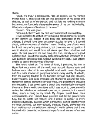 shape.
“Egad, it’s true,” I soliloquized. “It’s all correct, as my Yankee
friends have it. That rascal has got into possession of my goods and
chattels, as well as of my person, and has left me nothing in return
but a most confoundedly disagreeable sense of my own individuality.
What a horrid piece of business to be sure!”
I turned. Dick was gone.
“Who am I, then?” was my next very natural self interrogatory.
It was needless to disturb my remaining acquaintance for proofs
of my identity, as, indeed, if any body had demanded of me my
address, I should have been amazingly puzzled to give it. I turned
about, entirely reckless of whither I went. Twelve, one o’clock went
by. I met many of my acquaintance, but there was no recognition. I
was in despair, and could have sat down upon the curb-stone and
wept. My walk procured me one thing, it is true, namely, a very good
appetite; but I could have readily dispensed with that, inasmuch as I
was painfully conscious that, without pawning my coat, I was utterly
unable to satisfy the cravings of hunger.
The hours rolled on. The force of habit, I presume, led me to
Hyde Park once more. All the world was abroad. Beauty, rank and
fashion were collected in one splendid, aristocratic mass. Carriages
and four, with servants in gorgeous liveries; every variety of vehicle,
from the dashing tandem to the humbler carriage and pair, tilburies,
buggy-wagons, and cabs thronged and thundered around the ring.
Horsemen dashed along the carriage-ways, and pedestrians crowded
the footpaths. I sat down upon a bench and mechanically surveyed
the scene. Every well-known face, which was wont to greet me with
smiles, but which now bestowed upon me, en passant, but a vacant
stare, struck a pang to my heart. My despair would have been
uncontrollable, and I should have groveled and bit the ground with
fury, but an innate self-respect, and a desire to appear to every
possible advantage, qualities which I presume I gained together with
my once admired, but now odiously detested figure, prevented me
from making such an exhibition, although I verily believe that I was
haunted with demoniac incitements to perform all manner of curious
antics.
 