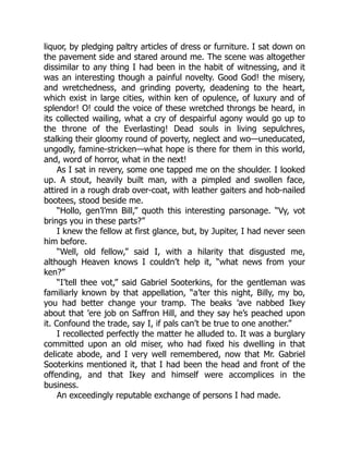 liquor, by pledging paltry articles of dress or furniture. I sat down on
the pavement side and stared around me. The scene was altogether
dissimilar to any thing I had been in the habit of witnessing, and it
was an interesting though a painful novelty. Good God! the misery,
and wretchedness, and grinding poverty, deadening to the heart,
which exist in large cities, within ken of opulence, of luxury and of
splendor! O! could the voice of these wretched throngs be heard, in
its collected wailing, what a cry of despairful agony would go up to
the throne of the Everlasting! Dead souls in living sepulchres,
stalking their gloomy round of poverty, neglect and wo—uneducated,
ungodly, famine-stricken—what hope is there for them in this world,
and, word of horror, what in the next!
As I sat in revery, some one tapped me on the shoulder. I looked
up. A stout, heavily built man, with a pimpled and swollen face,
attired in a rough drab over-coat, with leather gaiters and hob-nailed
bootees, stood beside me.
“Hollo, gen’l’mn Bill,” quoth this interesting parsonage. “Vy, vot
brings you in these parts?”
I knew the fellow at first glance, but, by Jupiter, I had never seen
him before.
“Well, old fellow,” said I, with a hilarity that disgusted me,
although Heaven knows I couldn’t help it, “what news from your
ken?”
“I’tell thee vot,” said Gabriel Sooterkins, for the gentleman was
familiarly known by that appellation, “a’ter this night, Billy, my bo,
you had better change your tramp. The beaks ’ave nabbed Ikey
about that ’ere job on Saffron Hill, and they say he’s peached upon
it. Confound the trade, say I, if pals can’t be true to one another.”
I recollected perfectly the matter he alluded to. It was a burglary
committed upon an old miser, who had fixed his dwelling in that
delicate abode, and I very well remembered, now that Mr. Gabriel
Sooterkins mentioned it, that I had been the head and front of the
offending, and that Ikey and himself were accomplices in the
business.
An exceedingly reputable exchange of persons I had made.
 