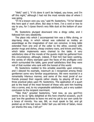 “Well,” said I, “if it’s done it can’t be helped, you know, and I’m
off this night,” although I had not the most remote idea of where I
was going.
“If I’d a known vere you vos,” said Mr. Sooterkins, “I’d ha’ blowed
this here spot o’ work afore. But step in here. I’ve a vord or two to
say to you, for I s’pose there’s very little dust at the bottom of your
fob.”
Mr. Sooterkins plunged downward into a dingy cellar, and I
followed him very obediently.
The place into which I accompanied him was a filthy diving, or
slap-bang shop, in which retreat was collected as motley an
assemblage as the imagination of man can conceive. A long table
extended from one end of the cellar to the other, covered with
pewter mugs and dishes, cheap crockery ware, and knives and forks,
which latter implements were chained to the table. A very
satisfactory idea of the morals of the guests might be gathered from
this circumstance; although, indeed, if that hint had been wanting,
the variety of villany stamped upon the faces of the profligate crew
which surrounded the table, gave proof satisfactory that they were
not of that number who rank with the honest of this world.
Mr. Sooterkins nodded to this amiable assembly upon entering,
and I obeyed his example, inasmuch as I recognized among these
gentlemen some very familiar acquaintances. We were received in a
remarkably hilarious manner, and some of the most jovial of our
friends pressed their regards rather closely, by playing off two or
three practical jokes upon Mr. Sooterkins. The application of a quart
pot to the head of the most forward of these wits sent him howling
into a corner, and, to my unspeakable satisfaction, put a very sudden
conclusion to the incipient merriment.
“Take that,” growled Sooterkins, “and now, as you gen’l’mn
seems to be so ’ighly delighted at this here cheerful occasion, you’ll
just ’ave the goodness to leave me and my pal to our own cards for
a brace of minnits. You see, Bill, ve must speak to Sal, and git
posted up on this last score. Hollo! Sal! you old limb of Satan, move
yer shanks this way, I tell ye!”
 