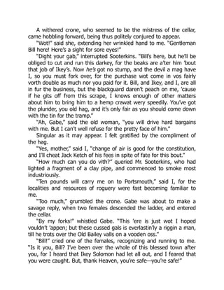 A withered crone, who seemed to be the mistress of the cellar,
came hobbling forward, being thus politely conjured to appear.
“Wot!” said she, extending her wrinkled hand to me. “Gentleman
Bill here! Here’s a sight for sore eyes!”
“Dight your gab,” interrupted Sooterkins. “Bill’s here, but he’ll be
obliged to cut and run this darkey, for the beaks are a’ter him ’bout
that job of Ikey’s. Now he’s got no stump, and the devil a mag have
I, so you must fork over, for the purchase wot come in vos fairly
vorth double as much nor you paid for it. Bill, and Ikey, and I, are all
in fur the business, but the blackguard daren’t peach on me, ’cause
if he gits off from this scrape, I knows enough of other matters
about him to bring him to a hemp crawat wery speedily. You’ve got
the plunder, you old hag, and it’s only fair as you should come down
with the tin for the tramp.”
“Ah, Gabe,” said the old woman, “you will drive hard bargains
with me. But I can’t well refuse for the pretty face of him.”
Singular as it may appear. I felt gratified by the compliment of
the hag.
“Yes, mother,” said I, “change of air is good for the constitution,
and I’ll cheat Jack Ketch of his fees in spite of fate for this bout.”
“How much can you do vith?” queried Mr. Sooterkins, who had
lighted a fragment of a clay pipe, and commenced to smoke most
industriously.
“Ten pounds will carry me on to Portsmouth,” said I, for the
localities and resources of roguery were fast becoming familiar to
me.
“Too much,” grumbled the crone. Gabe was about to make a
savage reply, when two females descended the ladder, and entered
the cellar.
“By my forks!” whistled Gabe. “This ’ere is just wot I hoped
vouldn’t ’appen; but these cussed gals is everlastin’ly a riggin a man,
till he trots over the Old Bailey valls on a vooden oss.”
“Bill!” cried one of the females, recognizing and running to me.
“Is it you, Bill? I’ve been over the whole of this blessed town after
you, for I heard that Ikey Solomon had let all out, and I feared that
you were caught. But, thank Heaven, you’re safe—you’re safe!”
 