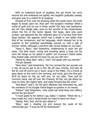 With an hysterical burst of laughter, the girl threw her arms
around me and embraced me tightly. Her laughter gradually ceased,
and gave way to a violent fit of weeping.
Amazed at first, and not knowing what she could mean, the truth
began to break upon me. Poor girl! The burglar’s mistress! What a
world of guilt and wo are in those words! Her face was handsome,
but oh! how deadly pale, save on the summit of the cheek-bones,
where the fire of the hectic blazed. Her large, dark orbs were
sunken, and gleamed like the reflected glow of a furnace from their
deep cavities. Her apparel, which was a shade or two better than
that of her companion, and her language, which showed her to be
superior to the wretched assemblage around us, told a tale of
sorrow—which, although a common tale, struck deeply on my heart.
“Hang it, Bess,” said Sooterkins, endeavoring to push the girl
away, “vot dost mean, crying and sniveling about a chap ven his
wery life hangs on his speed in gettin’ out o’Lunnun? Stand aside,
thou foolish jade, and let me have my say out vith him.”
“Stand by, Bess dear,” said I, “and I will speak with you directly.”
The girl obeyed.
“Now then,” said Sooterkins, “As I’ve vormed the ten pounds out
o’ Sal, all you’ve got to do is this. Be off now, d’rectly, and take all
the by cuts till you’re out o’ town, snug in the fields. I’ve a friend as
goes down on the mail in the morning, and mind, give him this jark.
He’ll be down on the sly with you, for my sake. Then pull for
Common Hard, and off over the Channel, till this ’ere job blows by.
Lose no time, the night’s dark, and make forward like the wind.”
“And Bess?” said I, for the girl’s affection had interested me, and
the emotions of my burglar friend began to quicken in my breast.
“Pshaw!” said Sooterkins, “why canst not mind thine own affairs,
and let the girl alone?”
“I must speak to her before I go, Gabe,” I replied. “What she is, I
have made her, and it would break my heart to leave her thus.”
“Speak, then, fool, and be spry about it.”
“Bess,” said I, stealing my arm around the waist of the
unfortunate girl, “I must be off for Portsmouth.”
 