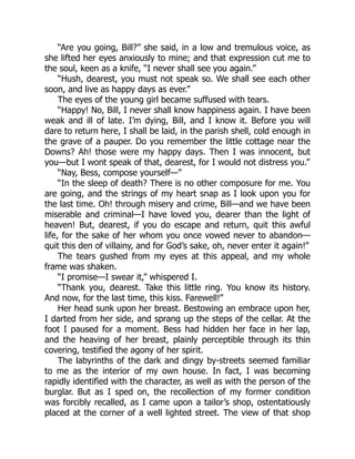 “Are you going, Bill?” she said, in a low and tremulous voice, as
she lifted her eyes anxiously to mine; and that expression cut me to
the soul, keen as a knife, “I never shall see you again.”
“Hush, dearest, you must not speak so. We shall see each other
soon, and live as happy days as ever.”
The eyes of the young girl became suffused with tears.
“Happy! No, Bill, I never shall know happiness again. I have been
weak and ill of late. I’m dying, Bill, and I know it. Before you will
dare to return here, I shall be laid, in the parish shell, cold enough in
the grave of a pauper. Do you remember the little cottage near the
Downs? Ah! those were my happy days. Then I was innocent, but
you—but I wont speak of that, dearest, for I would not distress you.”
“Nay, Bess, compose yourself—”
“In the sleep of death? There is no other composure for me. You
are going, and the strings of my heart snap as I look upon you for
the last time. Oh! through misery and crime, Bill—and we have been
miserable and criminal—I have loved you, dearer than the light of
heaven! But, dearest, if you do escape and return, quit this awful
life, for the sake of her whom you once vowed never to abandon—
quit this den of villainy, and for God’s sake, oh, never enter it again!”
The tears gushed from my eyes at this appeal, and my whole
frame was shaken.
“I promise—I swear it,” whispered I.
“Thank you, dearest. Take this little ring. You know its history.
And now, for the last time, this kiss. Farewell!”
Her head sunk upon her breast. Bestowing an embrace upon her,
I darted from her side, and sprang up the steps of the cellar. At the
foot I paused for a moment. Bess had hidden her face in her lap,
and the heaving of her breast, plainly perceptible through its thin
covering, testified the agony of her spirit.
The labyrinths of the dark and dingy by-streets seemed familiar
to me as the interior of my own house. In fact, I was becoming
rapidly identified with the character, as well as with the person of the
burglar. But as I sped on, the recollection of my former condition
was forcibly recalled, as I came upon a tailor’s shop, ostentatiously
placed at the corner of a well lighted street. The view of that shop
 