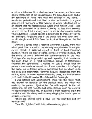 acted as a talisman. It recalled me to a due sense, and to a most
painful recollection of the transactions of the preceding night, and of
my rencontre in Hyde Park with the usurper of my rights. I
recollected perfectly well that I had received an invitation to a grand
gala at Lord Flannery’s for this evening, of which I doubted not for
an instant that my representative would avail himself. Julia, I also
knew, had promised to be there. Curiosity, no less than jealousy,
spurred me on. I felt a strong desire to see in what manner and to
what advantage I should appear. I determined to make my way to
his lordship’s, forgetting that if the police laid eyes upon me, I
should dangle most loftily from the front of Newgate or the Old
Bailey.
Onward I strode until I reached Grosvenor Square, from near
which point I had started on my morning peregrinations. It was past
eleven o’clock. I stationed myself in front of Lord Flannery’s
mansion, where the glow of lights, crowds of liveried menials, and
the sound of music indicated the commencement of the rout.
Equipage after equipage rolled up, and depositing their inmates at
the door, drove off in rapid succession. Crowds of fashionables
swarmed the apartments. I waited for Julia’s arrival until my
patience was nearly exhausted, and I was upon the point of giving
the matter up in despair, when a magnificent turn-out drove up to
the door, and Flashington Highflyer, Esquire, descended from the
vehicle, attired in a most recherché evening dress, and handed out—
proh pudor!—the Honorable Miss Julia Adeliza Dashleigh!
I was petrified with astonishment. There was the figure which
had excited her laughter but the previous night, and which was
evidently the present object of her favorable regard. As the pair
passed me, the light from the hall shone strongly upon my features.
My representative gave me, en passant, a most facetious dig in the
small ribs with his elbow, and suddenly clapping his hands upon his
pockets, exclaimed,
“There are thieves here! I have lost my snuff-box and my
handkerchief!”
“Dear Mr. Highflyer!” said Julia, with a winning glance.
 