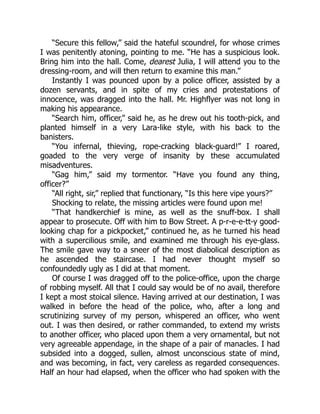 “Secure this fellow,” said the hateful scoundrel, for whose crimes
I was penitently atoning, pointing to me. “He has a suspicious look.
Bring him into the hall. Come, dearest Julia, I will attend you to the
dressing-room, and will then return to examine this man.”
Instantly I was pounced upon by a police officer, assisted by a
dozen servants, and in spite of my cries and protestations of
innocence, was dragged into the hall. Mr. Highflyer was not long in
making his appearance.
“Search him, officer,” said he, as he drew out his tooth-pick, and
planted himself in a very Lara-like style, with his back to the
banisters.
“You infernal, thieving, rope-cracking black-guard!” I roared,
goaded to the very verge of insanity by these accumulated
misadventures.
“Gag him,” said my tormentor. “Have you found any thing,
officer?”
“All right, sir,” replied that functionary, “Is this here vipe yours?”
Shocking to relate, the missing articles were found upon me!
“That handkerchief is mine, as well as the snuff-box. I shall
appear to prosecute. Off with him to Bow Street. A p-r-e-e-tt-y good-
looking chap for a pickpocket,” continued he, as he turned his head
with a supercilious smile, and examined me through his eye-glass.
The smile gave way to a sneer of the most diabolical description as
he ascended the staircase. I had never thought myself so
confoundedly ugly as I did at that moment.
Of course I was dragged off to the police-office, upon the charge
of robbing myself. All that I could say would be of no avail, therefore
I kept a most stoical silence. Having arrived at our destination, I was
walked in before the head of the police, who, after a long and
scrutinizing survey of my person, whispered an officer, who went
out. I was then desired, or rather commanded, to extend my wrists
to another officer, who placed upon them a very ornamental, but not
very agreeable appendage, in the shape of a pair of manacles. I had
subsided into a dogged, sullen, almost unconscious state of mind,
and was becoming, in fact, very careless as regarded consequences.
Half an hour had elapsed, when the officer who had spoken with the
 