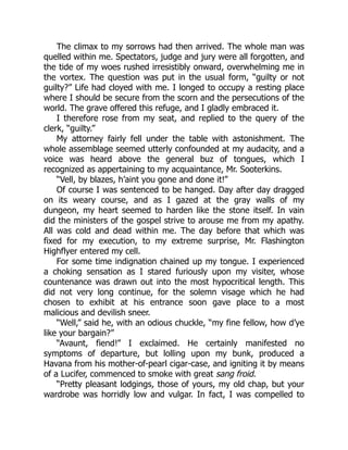 The climax to my sorrows had then arrived. The whole man was
quelled within me. Spectators, judge and jury were all forgotten, and
the tide of my woes rushed irresistibly onward, overwhelming me in
the vortex. The question was put in the usual form, “guilty or not
guilty?” Life had cloyed with me. I longed to occupy a resting place
where I should be secure from the scorn and the persecutions of the
world. The grave offered this refuge, and I gladly embraced it.
I therefore rose from my seat, and replied to the query of the
clerk, “guilty.”
My attorney fairly fell under the table with astonishment. The
whole assemblage seemed utterly confounded at my audacity, and a
voice was heard above the general buz of tongues, which I
recognized as appertaining to my acquaintance, Mr. Sooterkins.
“Vell, by blazes, h’aint you gone and done it!”
Of course I was sentenced to be hanged. Day after day dragged
on its weary course, and as I gazed at the gray walls of my
dungeon, my heart seemed to harden like the stone itself. In vain
did the ministers of the gospel strive to arouse me from my apathy.
All was cold and dead within me. The day before that which was
fixed for my execution, to my extreme surprise, Mr. Flashington
Highflyer entered my cell.
For some time indignation chained up my tongue. I experienced
a choking sensation as I stared furiously upon my visiter, whose
countenance was drawn out into the most hypocritical length. This
did not very long continue, for the solemn visage which he had
chosen to exhibit at his entrance soon gave place to a most
malicious and devilish sneer.
“Well,” said he, with an odious chuckle, “my fine fellow, how d’ye
like your bargain?”
“Avaunt, fiend!” I exclaimed. He certainly manifested no
symptoms of departure, but lolling upon my bunk, produced a
Havana from his mother-of-pearl cigar-case, and igniting it by means
of a Lucifer, commenced to smoke with great sang froid.
“Pretty pleasant lodgings, those of yours, my old chap, but your
wardrobe was horridly low and vulgar. In fact, I was compelled to
 