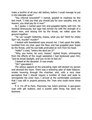 make a bonfire of all your old clothes, before I could manage to put
it into tolerable order.”
“You infernal scoundrel!” I roared, goaded to madness by this
last insult. “I told you that you should pay for your rascality, and, by
heaven, you shall pay for it now!”
As I spoke, I rushed upon him and grappled tightly with him. He
resisted strenuously, but rage had nerved me with the strength of a
dozen men, and seizing him by the throat, we rolled upon the
ground together.
“Ya—ya—yough! Gollamity, massa, what you do? Want fur choke
Sip?—oh, murder! murder!”
I looked with bewildered eyes around me. I had upset the table,
tumbled from my chair upon the floor, and had grappled poor Scipio
by the throat, until his eye-balls protruded an inch from his head.
“Hollo!” I cried, “where the devil am I?”
“Why, you home, be sure, massa,” replied Scipio, whimpering
from the effects of the rough salutation I had bestowed upon him,
“and be broad daylight, and you no bin to bed yit.”
I looked at the decanter. It was empty.
“Oh!” ejaculated I.
The odious apparel of the preceding night still decked my person
and strewed the room. There was a sickening odor of stale tobacco-
smoke hovering through the chamber, and, with a very clear
perception that I should require a tumbler of Hock and soda to
reinvigorate the inner man, I arrived at the comfortable conclusion
that I was still in propria persona, the “man who could never dress
well.”
P. S. I’m off to Paris. Fitzcrocky has Julia’s promise. A pea-green
coat with gilt buttons, and a scarlet satin lining has done my
business.
 