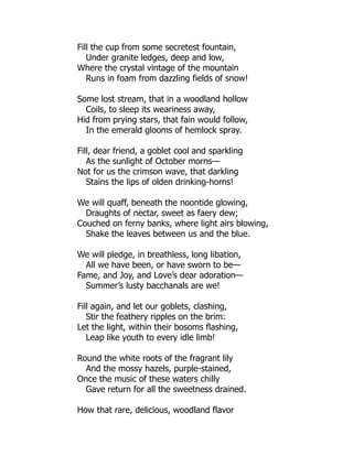 Fill the cup from some secretest fountain,
Under granite ledges, deep and low,
Where the crystal vintage of the mountain
Runs in foam from dazzling fields of snow!
Some lost stream, that in a woodland hollow
Coils, to sleep its weariness away,
Hid from prying stars, that fain would follow,
In the emerald glooms of hemlock spray.
Fill, dear friend, a goblet cool and sparkling
As the sunlight of October morns—
Not for us the crimson wave, that darkling
Stains the lips of olden drinking-horns!
We will quaff, beneath the noontide glowing,
Draughts of nectar, sweet as faery dew;
Couched on ferny banks, where light airs blowing,
Shake the leaves between us and the blue.
We will pledge, in breathless, long libation,
All we have been, or have sworn to be—
Fame, and Joy, and Love’s dear adoration—
Summer’s lusty bacchanals are we!
Fill again, and let our goblets, clashing,
Stir the feathery ripples on the brim:
Let the light, within their bosoms flashing,
Leap like youth to every idle limb!
Round the white roots of the fragrant lily
And the mossy hazels, purple-stained,
Once the music of these waters chilly
Gave return for all the sweetness drained.
How that rare, delicious, woodland flavor
 