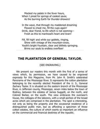 Mocked my palate in the fever hours,
When I pined for springs of coolest savor,
As the burning Earth for thunder-showers!
In the wave, that through my maddened dreaming
Flowed to cheat me, fill the cups again!
Drink, dear friend, to life which is not seeming—
Fresh as this to manhood’s heart and brain!
Fill, fill high! and while our goblets, ringing,
Shine with vintage of the mountain-snow,
Youth’s bright Fountain, clear and blithely springing.
Brims our souls to endless overflow!
THE PLANTATION OF GENERAL TAYLOR.
[SEE ENGRAVING.]
We present our readers this month with the first of a series of
views which, by permission, we have caused to be engraved
expressly for this Magazine, from Mr. John R. Smith’s celebrated
Panorama of the Mississippi River. It represents the cotton plantation
belonging to the recently elected President of the U. S., General
Zachary Taylor. It is situated on the eastern branch of the Mississippi
River, in Jefferson county, Mississippi, seven miles below the town of
Rodney, between the estates of James Suggett, on the north, and
Colonel Barker, on the south. The view embraces the overseer’s
house, the cottages of the laborers, with a small portion of the broad
acres which are comprised in the plantation. The spot is interesting,
not only as being the property and the occasional residence of a
distinguished public man, but as affording a specimen of those
cotton estates, the culture of which exerts so important an influence
on the commercial and financial destinies of the republic.
 