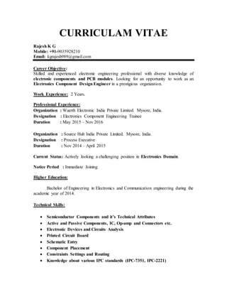 CURRICULAM VITAE
Rajesh K G
Mobile: +91-9035928210
Email: kgrajesh989@gmail.com
Career Objective:
Skilled and experienced electronic engineering professional with diverse knowledge of
electronic components and PCB modules. Looking for an opportunity to work as an
Electronics Component Design Engineer in a prestigious organization.
Work Experience: 2 Years.
Professional Experience:
Organization : Wuerth Electronic India Private Limited. Mysore, India.
Designation : Electronics Component Engineering Trainee
Duration : May 2015 – Nov 2016
Organization : Source Hub India Private Limited. Mysore, India.
Designation : Process Executive
Duration : Nov 2014 – April 2015
Current Status: Actively looking a challenging position in Electronics Domain.
Notice Period : Immediate Joining.
Higher Education:
Bachelor of Engineering in Electronics and Communication engineering during the
academic year of 2014.
Technical Skills:
 Semiconductor Components and it’s Technical Attributes
 Active and Passive Components, IC, Op-amp and Connectors etc.
 Electronic Devices and Circuits Analysis
 Printed Circuit Board
 Schematic Entry
 Component Placement
 Constraints Settings and Routing
 Knowledge about various IPC standards (IPC-7351, IPC-2221)
 