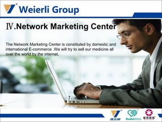 Network Marketing Center
The Network Marketing Center is constituted by domestic and international
E-commerce .We will try to sell our medicine all over the world by the
internet
Ⅳ.Network Marketing Center
The Network Marketing Center is constituted by domestic and
international E-commerce .We will try to sell our medicine all
over the world by the internet.
 