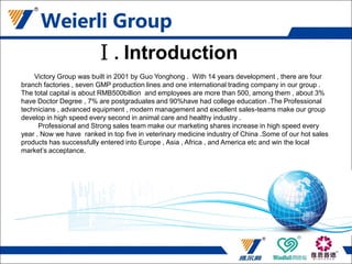 Victory Group was built in 2001 by Guo Yonghong . With 14 years development , there are four
branch factories , seven GMP production lines and one international trading company in our group .
The total capital is about RMB500billion and employees are more than 500, among them , about 3%
have Doctor Degree , 7% are postgraduates and 90%have had college education .The Professional
technicians , advanced equipment , modern management and excellent sales-teams make our group
develop in high speed every second in animal care and healthy industry .
Professional and Strong sales team make our marketing shares increase in high speed every
year . Now we have ranked in top five in veterinary medicine industry of China .Some of our hot sales
products has successfully entered into Europe , Asia , Africa , and America etc and win the local
market’s acceptance.
Ⅰ.Introduction
 