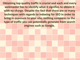 Obtaining top quality traffic is crucial and each and every
  webmaster has to identify what it signifies to obtain it
 with no charge. Despite the fact that there are so many
 techniques with regards to indexing for SEO in order to
 bring in exposure to your site, nothing compares to the
 type of traffic you can potentially generate from search
                  engines such as Google.
 