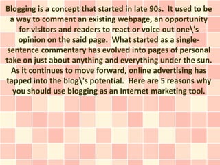 Blogging is a concept that started in late 90s. It used to be
  a way to comment an existing webpage, an opportunity
     for visitors and readers to react or voice out one's
    opinion on the said page. What started as a single-
 sentence commentary has evolved into pages of personal
take on just about anything and everything under the sun.
  As it continues to move forward, online advertising has
tapped into the blog's potential. Here are 5 reasons why
   you should use blogging as an Internet marketing tool.
 