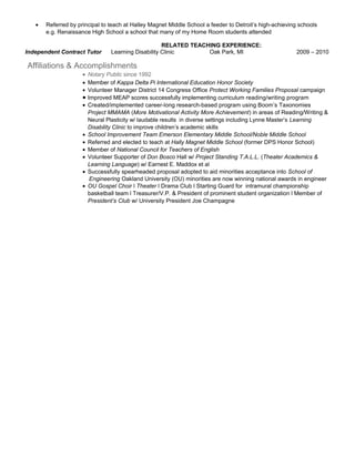 • Referred by principal to teach at Halley Magnet Middle School a feeder to Detroit’s high-achieving schools
e.g. Renaissance High School a school that many of my Home Room students attended
RELATED TEACHING EXPERIENCE:
Independent Contract Tutor Learning Disability Clinic Oak Park, MI 2009 – 2010
Affiliations & Accomplishments
• Notary Public since 1992
• Member of Kappa Delta Pi International Education Honor Society
• Volunteer Manager District 14 Congress Office Protect Working Families Proposal campaign
• Improved MEAP scores successfully implementing curriculum reading/writing program
• Created/implemented career-long research-based program using Boom’s Taxonomies
Project MMAMA (More Motivational Activity More Achievement) in areas of Reading/Writing &
Neural Plasticity w/ laudable results in diverse settings including Lynne Master’s Learning
Disability Clinic to improve children’s academic skills
• School Improvement Team Emerson Elementary Middle School/Noble Middle School
• Referred and elected to teach at Hally Magnet Middle School (former DPS Honor School)
• Member of National Council for Teachers of English
• Volunteer Supporter of Don Bosco Hall w/ Project Standing T.A.L.L. (Theater Academics &
Learning Language) w/ Earnest E. Maddox et al
• Successfully spearheaded proposal adopted to aid minorities acceptance into School of
Engineering Oakland University (OU) minorities are now winning national awards in engineer
• OU Gospel Choir l Theater l Drama Club l Starting Guard for intramural championship
basketball team l Treasurer/V.P. & President of prominent student organization l Member of
President’s Club w/ University President Joe Champagne
 