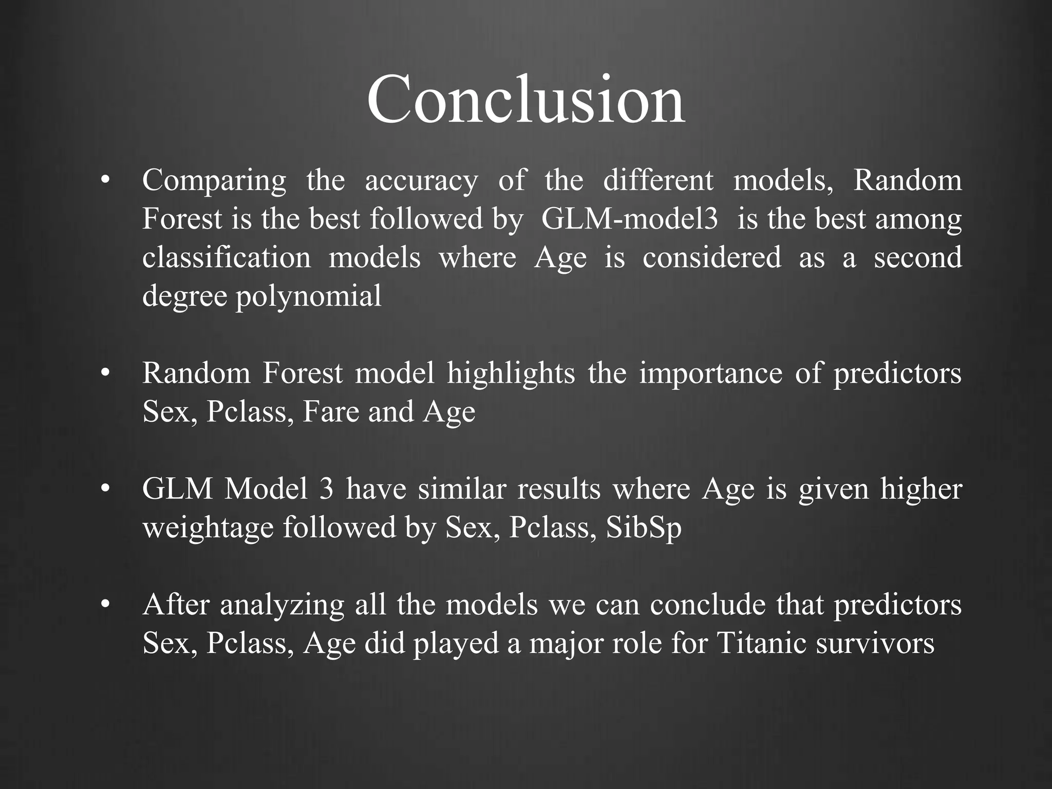 Conclusion
• Comparing the accuracy of the different models, Random
Forest is the best followed by GLM-model3 is the best among
classification models where Age is considered as a second
degree polynomial
• Random Forest model highlights the importance of predictors
Sex, Pclass, Fare and Age
• GLM Model 3 have similar results where Age is given higher
weightage followed by Sex, Pclass, SibSp
• After analyzing all the models we can conclude that predictors
Sex, Pclass, Age did played a major role for Titanic survivors
 