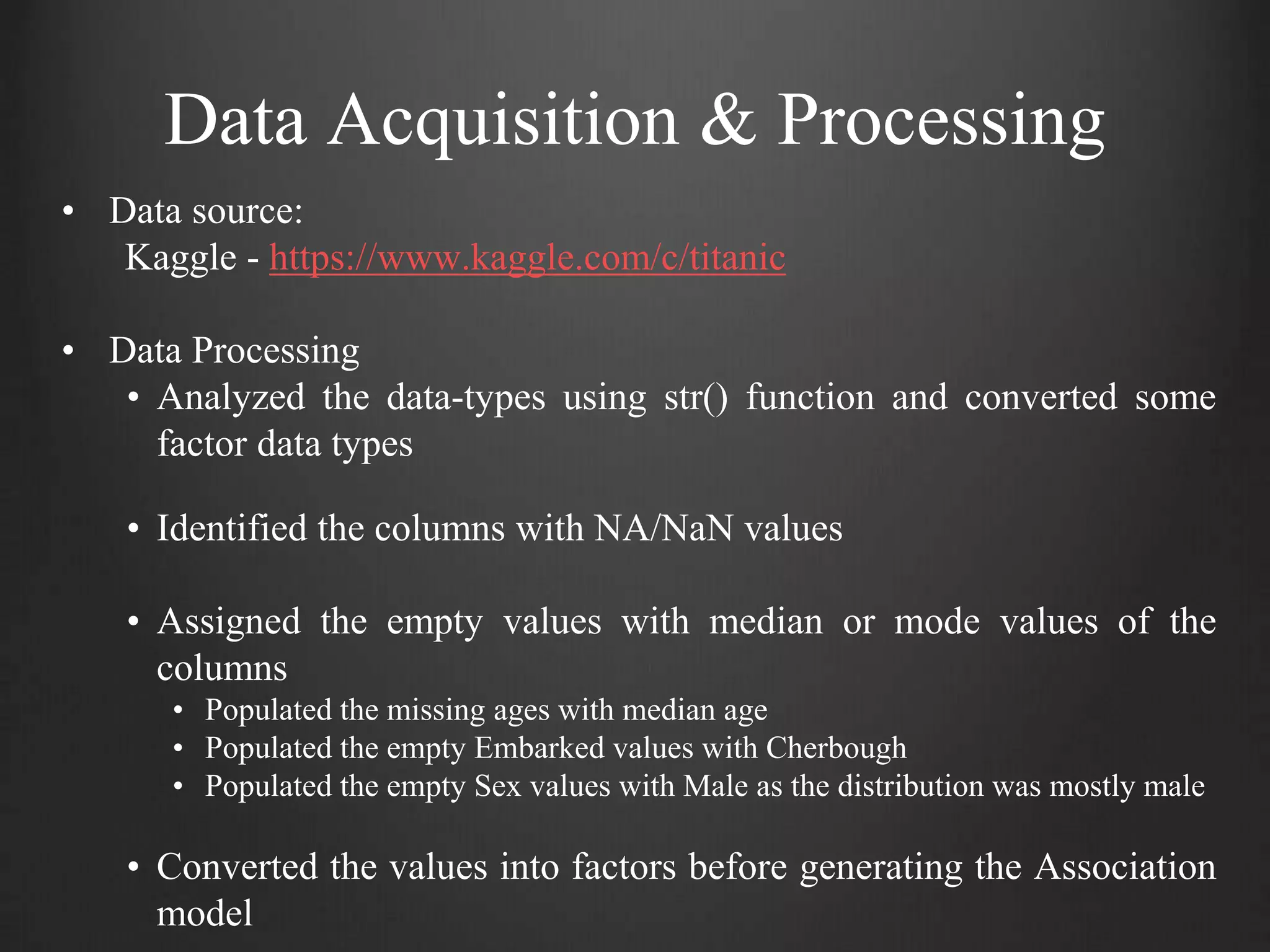 Data Acquisition & Processing
• Data source:
Kaggle - https://www.kaggle.com/c/titanic
• Data Processing
• Analyzed the data-types using str() function and converted some
factor data types
• Identified the columns with NA/NaN values
• Assigned the empty values with median or mode values of the
columns
• Populated the missing ages with median age
• Populated the empty Embarked values with Cherbough
• Populated the empty Sex values with Male as the distribution was mostly male
• Converted the values into factors before generating the Association
model
 