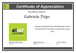 Certificate of Appreciation
This certificate is awarded to
Gabriela Trigo
Thankyou for joining the Event Workforce team at Color
Run Sydney 2014- Volunteers on Sunday 24th August,
2014
Shannan Gove
Director
Bennett Merriman
Director
24 / 8 / 2014
Date
 