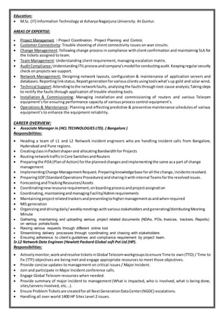 Education:
 M.Sc. (IT) Information Technology at Acharya Nagarjuna University. At Guntur.
AREAS OF EXPERTISE:
 Project Management : Project Coordination, Project Planning and Control,
 Customer Connectivity: Trouble shooting of client connectivity issues on wan circuits.
 Change Management: following change process in compliance withclient confirmation and maintaining SLA for
the tickets assigned to team.
 Team Management: Understanding client requirement, managing escalation matrix.
 AuditCompliance:UnderstandingITILprocessandcompany’smodelforconductingaudit.Keepingregularsecurity
check on projects we support.
 Network Management: Designing network layouts, configuration & maintenance of application servers and
databases.Reportinglinkstatus,Reportgenerationfor variousclientsusingtoolswhat’sup gold and solar wind.
 Technical Support:Attendingtothe networkfaults, analysingthe faultsthroughroot-cause analysis;Takingsteps
to rectify the faults through application of trouble shooting tools.
 Installation & Commissioning: Managing installation and commissioning of routers and various Telecom
equipment’s for ensuring performance capacity of various process control equipment’s.
 Operations & Maintenance: Planning and effecting predictive & preventive maintenance schedulesof various
equipment’s to enhance the equipment reliability.
CAREER OVERVIEW:
 Associate Manager in (HCL TECHNOLOGIES LTD). ( Bangalore )
Responsibilities:
 Heading a team of L1 and L2 Network incident engineers who are handling incident calls from Bangalore,
Hyderabad and Pune regions.
 CreatingclassinPacketshaperand allocatingBandwidthfor Projects
 RoutingnetworktrafficinCore SwitchesandRouters
 Preparingthe POA (Planof Action) forthe plannedchangesandimplementingthe same asa part of change
management
 ImplementingChange ManagementRequest.Preparingknowledgebase forall the change,incidentsresolved.
 PreparingSOP(StandardOperationsProcedures) andsharingitwithinternal Teamsforthe resolvedissues.
 ForecastingandTrackingResources/Assets
 Coordinatingnewresource requirement,onboardingprocessandprojectassignation
 Coordinating,maintainingandmanagingFacility/Adminrequirements
 Maintainingprojectrelatedtrackersandpresentingtohighermanagementasandwhenrequired
 MIS generation
 Organizinganddrivingdaily/weeklymeetingswithvariousstakeholdersandgenerating/distributingMeeting
Minute
 Gathering, maintaining and uploading various project related documents (NDAs, POs, Invoices, trackers, Reports)
on various portals/tools
 Raising various requests through different online tool
 Streamlining delivery processes through coordinating and chasing with stakeholders
 Ensuring adherence to client’s guidelines and compliance requirement by project team.
Sr.L2 Network Data Engineer (Hewlett Packard Global soft Pvt Ltd (HP).
Responsibilities:
 Activelymonitor,work andresolve ticketsinGlobal Telecomworkgroupstoensure Time to own(TTO) / Time to
fix (TTF) objectives are being met and engage appropriate resources to meet those objectives.
 Provide concise updates to management on critical issues / Major Incident.
 Join and participate in Major Incident conference calls.
 Engage Global Telecom resources when needed.
 Provide summary of major incident to management (What is impacted, who is involved, what is being done,
sites/servers involved, etc...).
 Ensure Problem Ticketsare createdforall NextGenerationDataCenter(NGDC) escalations.
 Handling all over world 1400 HP Sites Level 2 issues.
 
