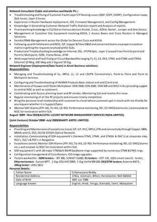Network Consultant (Cable and wireless worldwide Plc.).
 Troubleshootingandfixingof CustomerFaultsLayer3 IPRoutingissues(BGP,OSPF,EIGRP), Configurationissues,
QoS Issues, Layer 2 Issues.
 Experience in Router Hardware replacement, IOS, Firmware Management, and Config Management.
 Knowledge in Generating Customer Network Traffic Statistics report and Analysis of reports.
 Fluentworkingknowledge inCLI/GUIonVariousdevicesAlcatel ,Cisco, ADVA, Nortel , Juniper and One Access.
 Management of Customer Site Equipment involving ADVA, 1 Access Boxes and Cisco Routers in Managed
Solutions.
 Vendor/RMA Management across the Globe for Devices Cisco and ADVA.
 FollowingupwithfieldteamsandNOC,ISP,Copper&fibre O&Mandconcernedteamsviaproperescalation
matrix ingettingthe requestsresolvedwithinSLAs.
 Productand Troubleshootingknowledge onInternet,DSL,IPVPN QoS , Layer 2 LeasedlinesPointtopointand
Pointto Multipoint,ISDN ,Frame Relay,ATM
 Work experience andFaultfixingonCircuitBandwidthsrangingT1,E1, E3, DS3, STM1 andSTM4 andSTM16
Ethernet10 Meg,100 Meg and 1 Gigand 10 Gig.
Network Engineer (Deployment/Data Team) in Aircel Business solutions).
Responsibilities:
 Managing and Troubleshooting of ILL, MPLS, L1, L2 and L3VPN Connectivity’s, Point to Point and Point to
Multipoint Services.
 Configuring and Troubleshooting of WiMAX Products Base station end and Client end.
 Maintenance of Huawei andFibcomMultiplexer:OSN 3500,OSN 2000, OSN 500 and NPLClinks(providingsupport
to central NOC as well as customer).
 Coordinating with Access planning team and RF vendor, Monitoring SLA and resolve the issue.
 Regular monitoring of all the RF projects and ensures timely completion.
 Bring the personal level relationshipwith customer to a level where customers get in touch with me directly for
any request whether it is Support/Sales.
 MonitorSDH Alarms(PPI-AIS,TU-AIS,LO-RDI,Performancemonitoring,REI,LO-ENEQalarmsetc.) andescalate to
NOC for restoration within SLA.
August ’2009 –Nov’2010(ALCATEL LUCENT NETWORK MANAGEMENT SERVICES INDIA LIMITED).
{Joint Venture} October’2008 –July’2009(BHARTI AIRTEL LIMITED).
Responsibilities
 ProvidingandMaintenanceof LeasedLine (Local,ISP,ILP,IPLC,MPLS,) PRIandconnectivitythroughCopper,MEN,
MSAN and E3, DS3, OC3 & EOSDH Optical Network.
 Installation,Commissioning of SDH equipment’s (Siemens STM1, STM4, and STM16 & DXC’s) at corporate sites,
RSU’s, DLC’s & POI’s in Bangalore.
 Escalationscontrol,Monitor SDH Alarms(PPI-AIS,TU-AIS,LO-RDI,Performance monitoring,REI,LO-ENEQalarms
etc.) and escalate to NOC for restoration within SLA.
 SDH equipment’s with 28 major STM16/4-BSHR backbone rings supported by numerous STM4 &STM1 rings.
 Configurationmanagementof CiscoRouters,IOSimage upgrades.
 TestersworkedOn: ISDN testers– IBT 300, SUNSET SS400; E1 testers– EDT 135, JDSU smart classE1 tester;
Ethernettesters : SunsetMTT, 1 Gig-JDSUHST3000, 1 Gig-VePal MX100; DS3/STM testers:ActernaANT5 ,
10Gig tester: JDSU 5812
Personal Details:
Father Name G.Ramanjana Reddy
Residential Address 174/a, 1stcmain, 4thcrs, Hsr1stsector, BLR.560102.
Date of Birth 30th Jun 1986
Language known English, Hindi, Telugu, Kannada, Tamil, Malayalam.
 