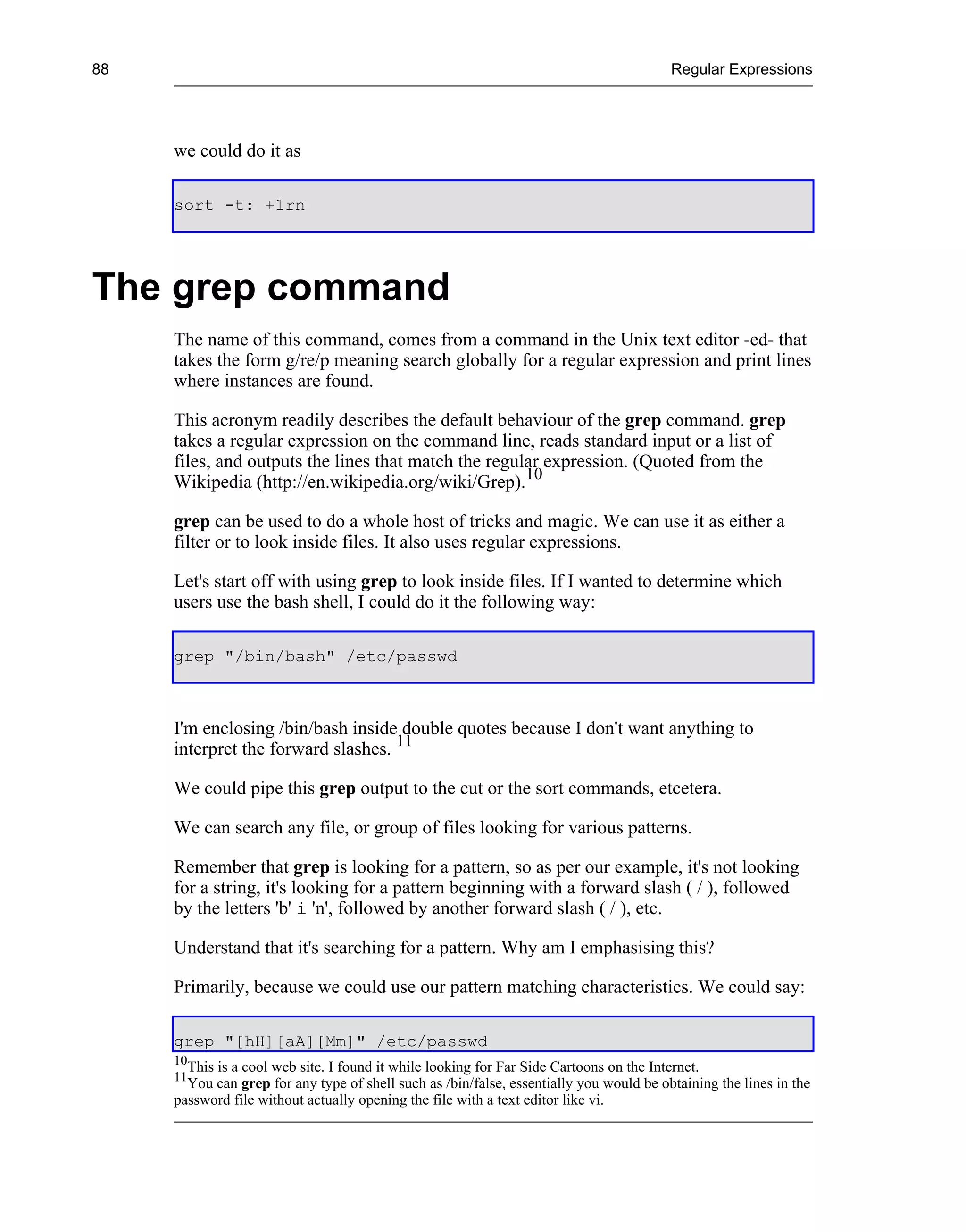 88                                                                                         Regular Expressions




     we could do it as

     sort -t: +1rn




The grep command
     The name of this command, comes from a command in the Unix text editor -ed- that
     takes the form g/re/p meaning search globally for a regular expression and print lines
     where instances are found.

     This acronym readily describes the default behaviour of the grep command. grep
     takes a regular expression on the command line, reads standard input or a list of
     files, and outputs the lines that match the regular expression. (Quoted from the
     Wikipedia (http://en.wikipedia.org/wiki/Grep).10

     grep can be used to do a whole host of tricks and magic. We can use it as either a
     filter or to look inside files. It also uses regular expressions.

     Let's start off with using grep to look inside files. If I wanted to determine which
     users use the bash shell, I could do it the following way:

     grep "/bin/bash" /etc/passwd



     I'm enclosing /bin/bash inside double quotes because I don't want anything to
     interpret the forward slashes. 11

     We could pipe this grep output to the cut or the sort commands, etcetera.

     We can search any file, or group of files looking for various patterns.

     Remember that grep is looking for a pattern, so as per our example, it's not looking
     for a string, it's looking for a pattern beginning with a forward slash ( / ), followed
     by the letters 'b' i 'n', followed by another forward slash ( / ), etc.

     Understand that it's searching for a pattern. Why am I emphasising this?

     Primarily, because we could use our pattern matching characteristics. We could say:

     grep "[hH][aA][Mm]" /etc/passwd
     10
        This is a cool web site. I found it while looking for Far Side Cartoons on the Internet.
     11
       You can grep for any type of shell such as /bin/false, essentially you would be obtaining the lines in the
     password file without actually opening the file with a text editor like vi.
 