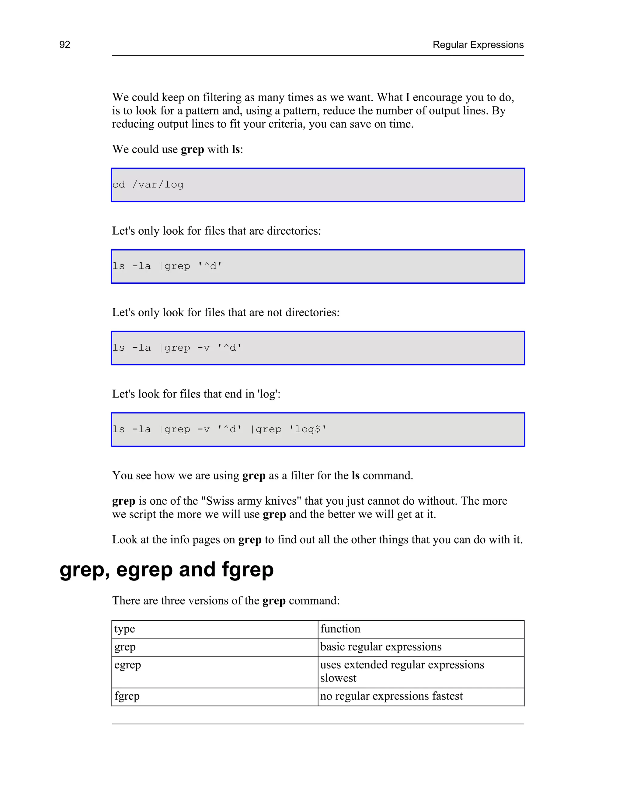 92                                                                       Regular Expressions




     We could keep on filtering as many times as we want. What I encourage you to do,
     is to look for a pattern and, using a pattern, reduce the number of output lines. By
     reducing output lines to fit your criteria, you can save on time.

     We could use grep with ls:

     cd /var/log



     Let's only look for files that are directories:

     ls -la |grep '^d'



     Let's only look for files that are not directories:

     ls -la |grep -v '^d'



     Let's look for files that end in 'log':

     ls -la |grep -v '^d' |grep 'log$'



     You see how we are using grep as a filter for the ls command.

     grep is one of the "Swiss army knives" that you just cannot do without. The more
     we script the more we will use grep and the better we will get at it.

     Look at the info pages on grep to find out all the other things that you can do with it.

grep, egrep and fgrep
     There are three versions of the grep command:

     type                                          function
     grep                                          basic regular expressions
     egrep                                         uses extended regular expressions
                                                   slowest
     fgrep                                         no regular expressions fastest
 