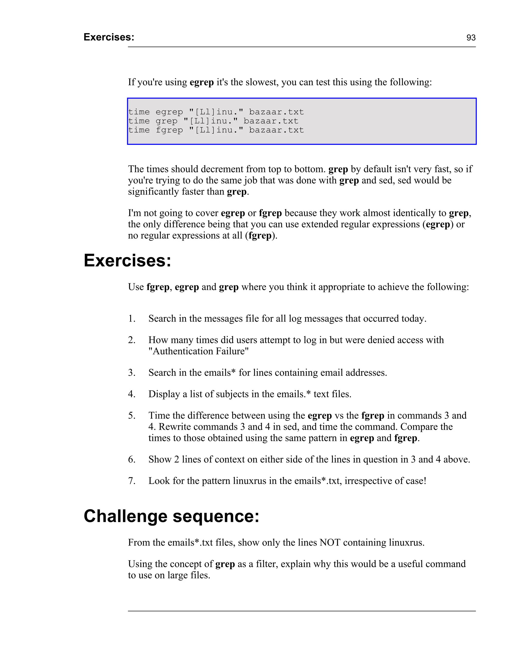 Exercises:                                                                                   93




        If you're using egrep it's the slowest, you can test this using the following:

        time egrep "[Ll]inu." bazaar.txt
        time grep "[Ll]inu." bazaar.txt
        time fgrep "[Ll]inu." bazaar.txt



        The times should decrement from top to bottom. grep by default isn't very fast, so if
        you're trying to do the same job that was done with grep and sed, sed would be
        significantly faster than grep.

        I'm not going to cover egrep or fgrep because they work almost identically to grep,
        the only difference being that you can use extended regular expressions (egrep) or
        no regular expressions at all (fgrep).

Exercises:
        Use fgrep, egrep and grep where you think it appropriate to achieve the following:


        1.   Search in the messages file for all log messages that occurred today.

        2.   How many times did users attempt to log in but were denied access with
             "Authentication Failure"

        3.   Search in the emails* for lines containing email addresses.

        4.   Display a list of subjects in the emails.* text files.

        5.   Time the difference between using the egrep vs the fgrep in commands 3 and
             4. Rewrite commands 3 and 4 in sed, and time the command. Compare the
             times to those obtained using the same pattern in egrep and fgrep.

        6.   Show 2 lines of context on either side of the lines in question in 3 and 4 above.

        7.   Look for the pattern linuxrus in the emails*.txt, irrespective of case!


Challenge sequence:
        From the emails*.txt files, show only the lines NOT containing linuxrus.

        Using the concept of grep as a filter, explain why this would be a useful command
        to use on large files.
 