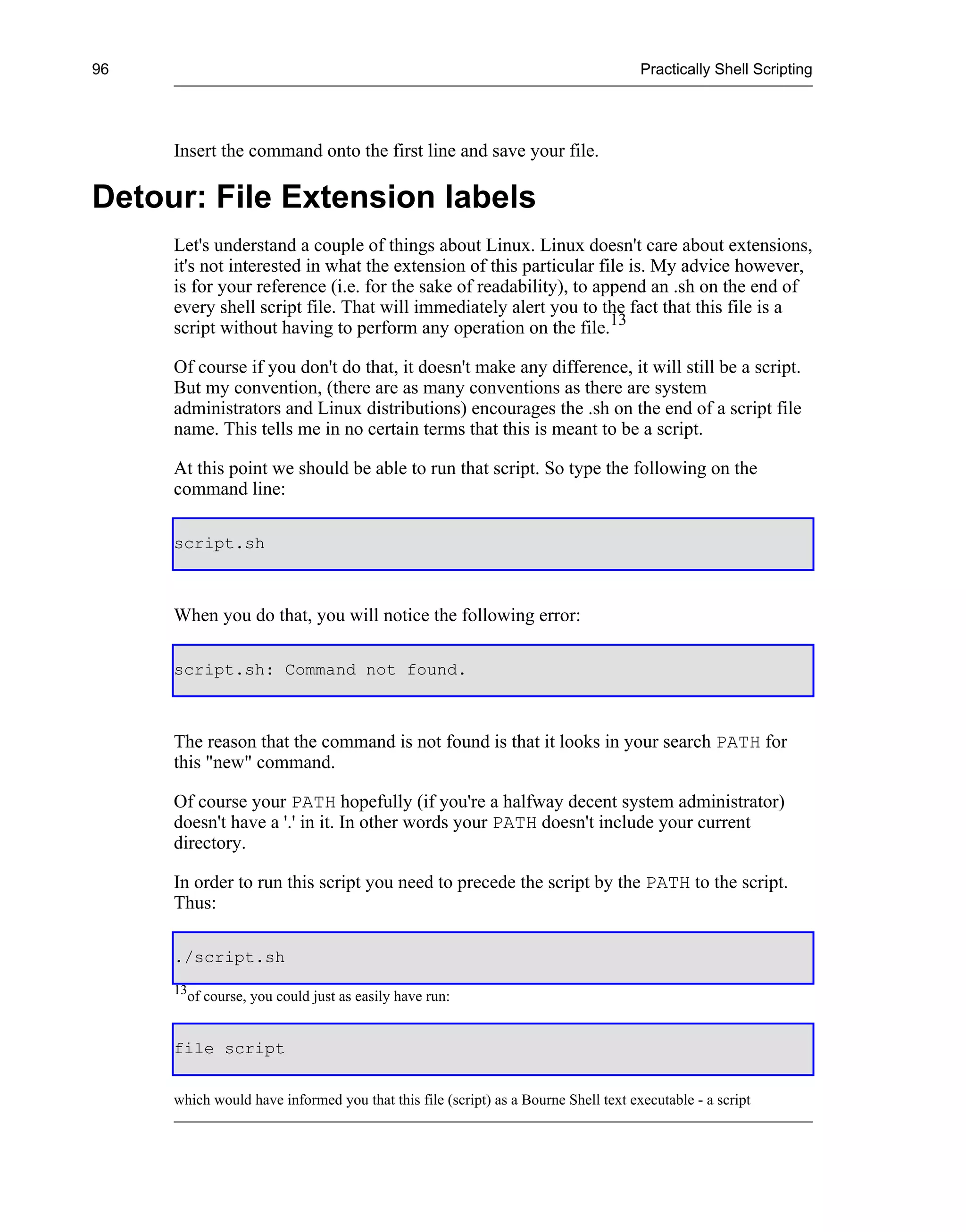 96                                                                                  Practically Shell Scripting




     Insert the command onto the first line and save your file.

Detour: File Extension labels
     Let's understand a couple of things about Linux. Linux doesn't care about extensions,
     it's not interested in what the extension of this particular file is. My advice however,
     is for your reference (i.e. for the sake of readability), to append an .sh on the end of
     every shell script file. That will immediately alert you to the fact that this file is a
     script without having to perform any operation on the file.13

     Of course if you don't do that, it doesn't make any difference, it will still be a script.
     But my convention, (there are as many conventions as there are system
     administrators and Linux distributions) encourages the .sh on the end of a script file
     name. This tells me in no certain terms that this is meant to be a script.

     At this point we should be able to run that script. So type the following on the
     command line:

     script.sh



     When you do that, you will notice the following error:

     script.sh: Command not found.



     The reason that the command is not found is that it looks in your search PATH for
     this "new" command.

     Of course your PATH hopefully (if you're a halfway decent system administrator)
     doesn't have a '.' in it. In other words your PATH doesn't include your current
     directory.

     In order to run this script you need to precede the script by the PATH to the script.
     Thus:

     ./script.sh
     13
          of course, you could just as easily have run:


     file script


     which would have informed you that this file (script) as a Bourne Shell text executable - a script
 