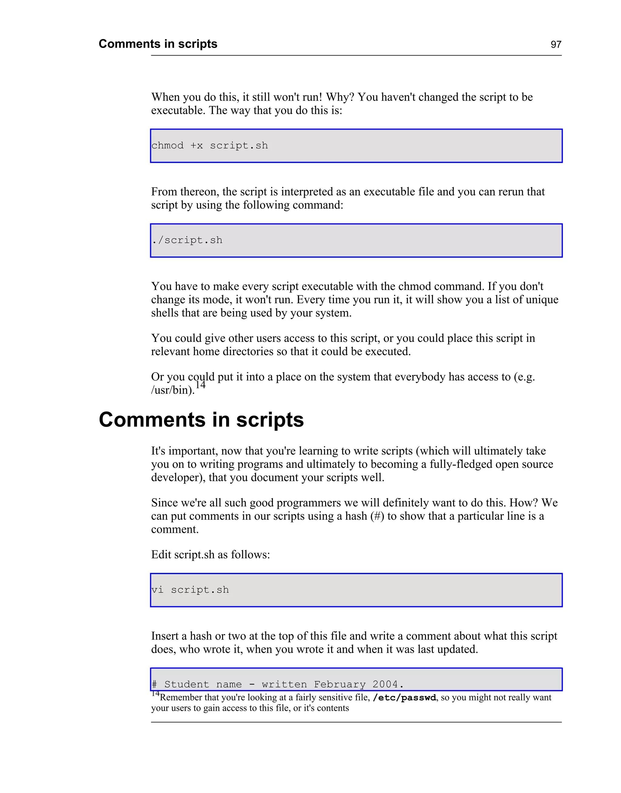 Comments in scripts                                                                                        97




        When you do this, it still won't run! Why? You haven't changed the script to be
        executable. The way that you do this is:

        chmod +x script.sh



        From thereon, the script is interpreted as an executable file and you can rerun that
        script by using the following command:

        ./script.sh



        You have to make every script executable with the chmod command. If you don't
        change its mode, it won't run. Every time you run it, it will show you a list of unique
        shells that are being used by your system.

        You could give other users access to this script, or you could place this script in
        relevant home directories so that it could be executed.

        Or you could put it into a place on the system that everybody has access to (e.g.
        /usr/bin).14

Comments in scripts
        It's important, now that you're learning to write scripts (which will ultimately take
        you on to writing programs and ultimately to becoming a fully-fledged open source
        developer), that you document your scripts well.

        Since we're all such good programmers we will definitely want to do this. How? We
        can put comments in our scripts using a hash (#) to show that a particular line is a
        comment.

        Edit script.sh as follows:

        vi script.sh



        Insert a hash or two at the top of this file and write a comment about what this script
        does, who wrote it, when you wrote it and when it was last updated.

        # Student name - written February 2004.
        14
          Remember that you're looking at a fairly sensitive file, /etc/passwd, so you might not really want
        your users to gain access to this file, or it's contents
 