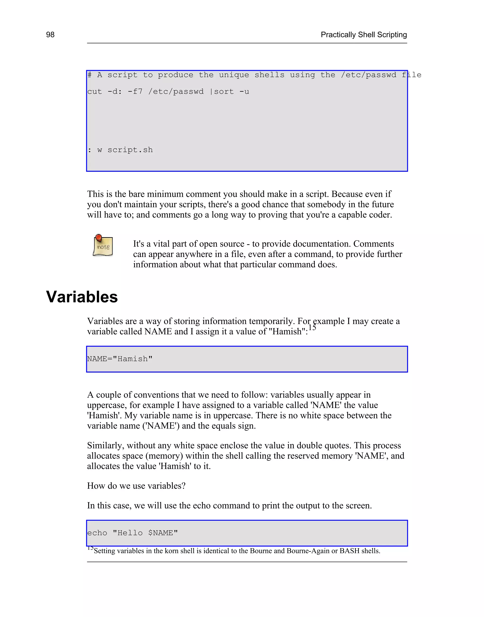 98                                                                                   Practically Shell Scripting




     # A script to produce the unique shells using the /etc/passwd file
     cut -d: -f7 /etc/passwd |sort -u




     : w script.sh




     This is the bare minimum comment you should make in a script. Because even if
     you don't maintain your scripts, there's a good chance that somebody in the future
     will have to; and comments go a long way to proving that you're a capable coder.


                       It's a vital part of open source - to provide documentation. Comments
                       can appear anywhere in a file, even after a command, to provide further
                       information about what that particular command does.


Variables
     Variables are a way of storing information temporarily. For example I may create a
     variable called NAME and I assign it a value of "Hamish":15

     NAME="Hamish"



     A couple of conventions that we need to follow: variables usually appear in
     uppercase, for example I have assigned to a variable called 'NAME' the value
     'Hamish'. My variable name is in uppercase. There is no white space between the
     variable name ('NAME') and the equals sign.

     Similarly, without any white space enclose the value in double quotes. This process
     allocates space (memory) within the shell calling the reserved memory 'NAME', and
     allocates the value 'Hamish' to it.

     How do we use variables?

     In this case, we will use the echo command to print the output to the screen.

     echo "Hello $NAME"
     15
          Setting variables in the korn shell is identical to the Bourne and Bourne-Again or BASH shells.
 
