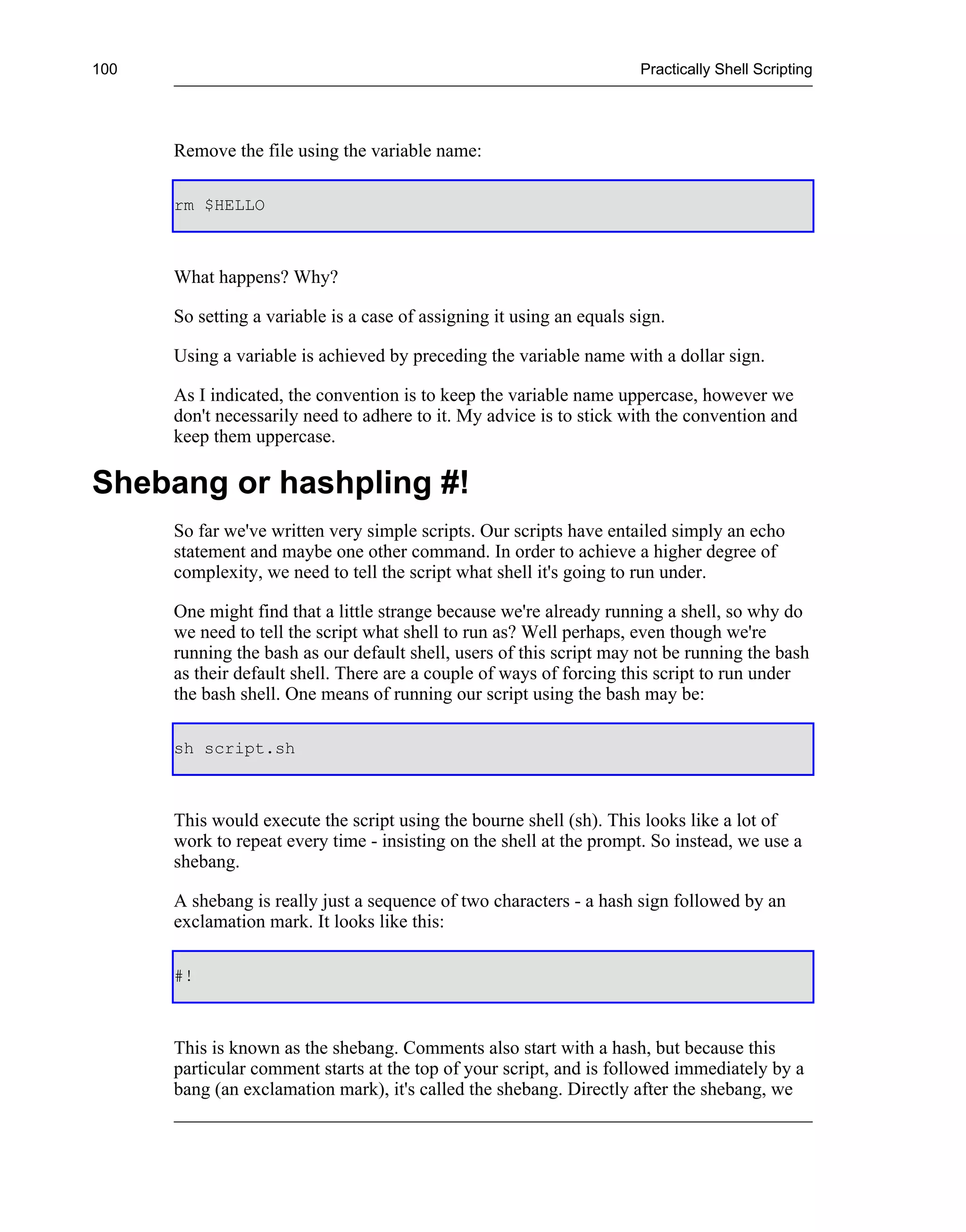 100                                                                    Practically Shell Scripting




      Remove the file using the variable name:

      rm $HELLO



      What happens? Why?

      So setting a variable is a case of assigning it using an equals sign.

      Using a variable is achieved by preceding the variable name with a dollar sign.

      As I indicated, the convention is to keep the variable name uppercase, however we
      don't necessarily need to adhere to it. My advice is to stick with the convention and
      keep them uppercase.

Shebang or hashpling #!
      So far we've written very simple scripts. Our scripts have entailed simply an echo
      statement and maybe one other command. In order to achieve a higher degree of
      complexity, we need to tell the script what shell it's going to run under.

      One might find that a little strange because we're already running a shell, so why do
      we need to tell the script what shell to run as? Well perhaps, even though we're
      running the bash as our default shell, users of this script may not be running the bash
      as their default shell. There are a couple of ways of forcing this script to run under
      the bash shell. One means of running our script using the bash may be:

      sh script.sh



      This would execute the script using the bourne shell (sh). This looks like a lot of
      work to repeat every time - insisting on the shell at the prompt. So instead, we use a
      shebang.

      A shebang is really just a sequence of two characters - a hash sign followed by an
      exclamation mark. It looks like this:

      #!



      This is known as the shebang. Comments also start with a hash, but because this
      particular comment starts at the top of your script, and is followed immediately by a
      bang (an exclamation mark), it's called the shebang. Directly after the shebang, we
 