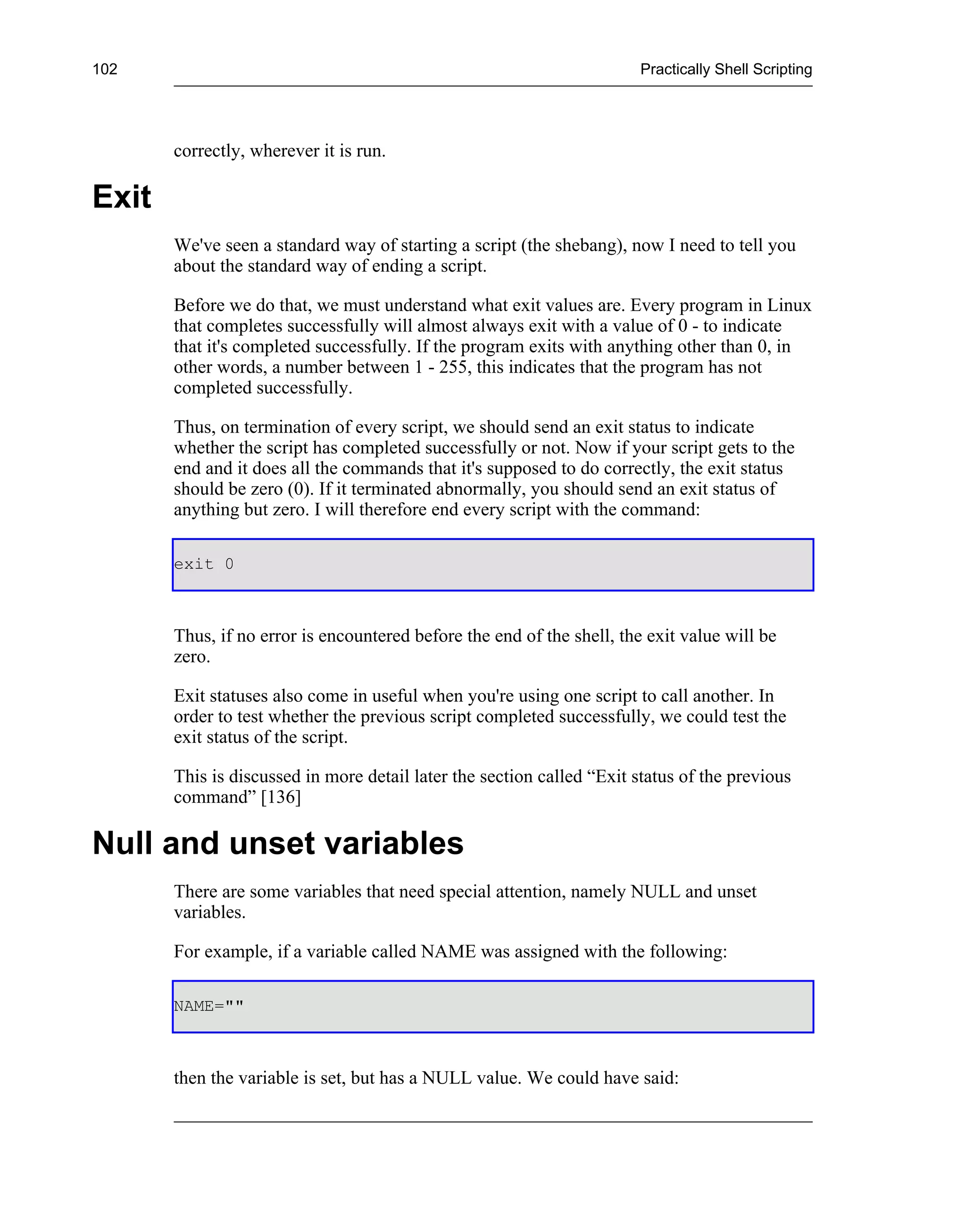 102                                                                     Practically Shell Scripting




       correctly, wherever it is run.

Exit
       We've seen a standard way of starting a script (the shebang), now I need to tell you
       about the standard way of ending a script.

       Before we do that, we must understand what exit values are. Every program in Linux
       that completes successfully will almost always exit with a value of 0 - to indicate
       that it's completed successfully. If the program exits with anything other than 0, in
       other words, a number between 1 - 255, this indicates that the program has not
       completed successfully.

       Thus, on termination of every script, we should send an exit status to indicate
       whether the script has completed successfully or not. Now if your script gets to the
       end and it does all the commands that it's supposed to do correctly, the exit status
       should be zero (0). If it terminated abnormally, you should send an exit status of
       anything but zero. I will therefore end every script with the command:

       exit 0



       Thus, if no error is encountered before the end of the shell, the exit value will be
       zero.

       Exit statuses also come in useful when you're using one script to call another. In
       order to test whether the previous script completed successfully, we could test the
       exit status of the script.

       This is discussed in more detail later the section called “Exit status of the previous
       command” [136]

Null and unset variables
       There are some variables that need special attention, namely NULL and unset
       variables.

       For example, if a variable called NAME was assigned with the following:

       NAME=""



       then the variable is set, but has a NULL value. We could have said:
 