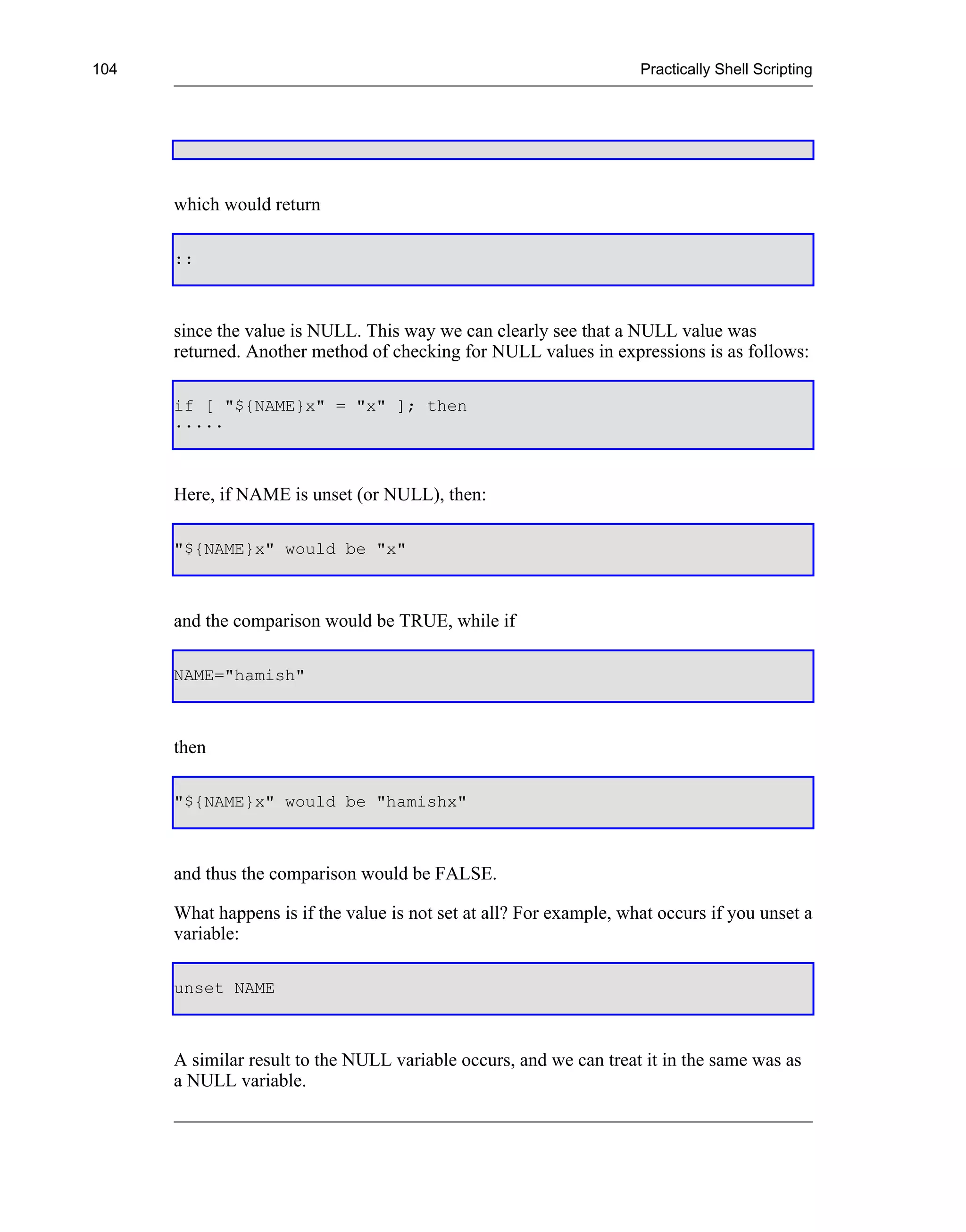 104                                                                  Practically Shell Scripting




      which would return

      ::



      since the value is NULL. This way we can clearly see that a NULL value was
      returned. Another method of checking for NULL values in expressions is as follows:

      if [ "${NAME}x" = "x" ]; then
      .....



      Here, if NAME is unset (or NULL), then:

      "${NAME}x" would be "x"



      and the comparison would be TRUE, while if

      NAME="hamish"



      then

      "${NAME}x" would be "hamishx"



      and thus the comparison would be FALSE.

      What happens is if the value is not set at all? For example, what occurs if you unset a
      variable:

      unset NAME



      A similar result to the NULL variable occurs, and we can treat it in the same was as
      a NULL variable.
 