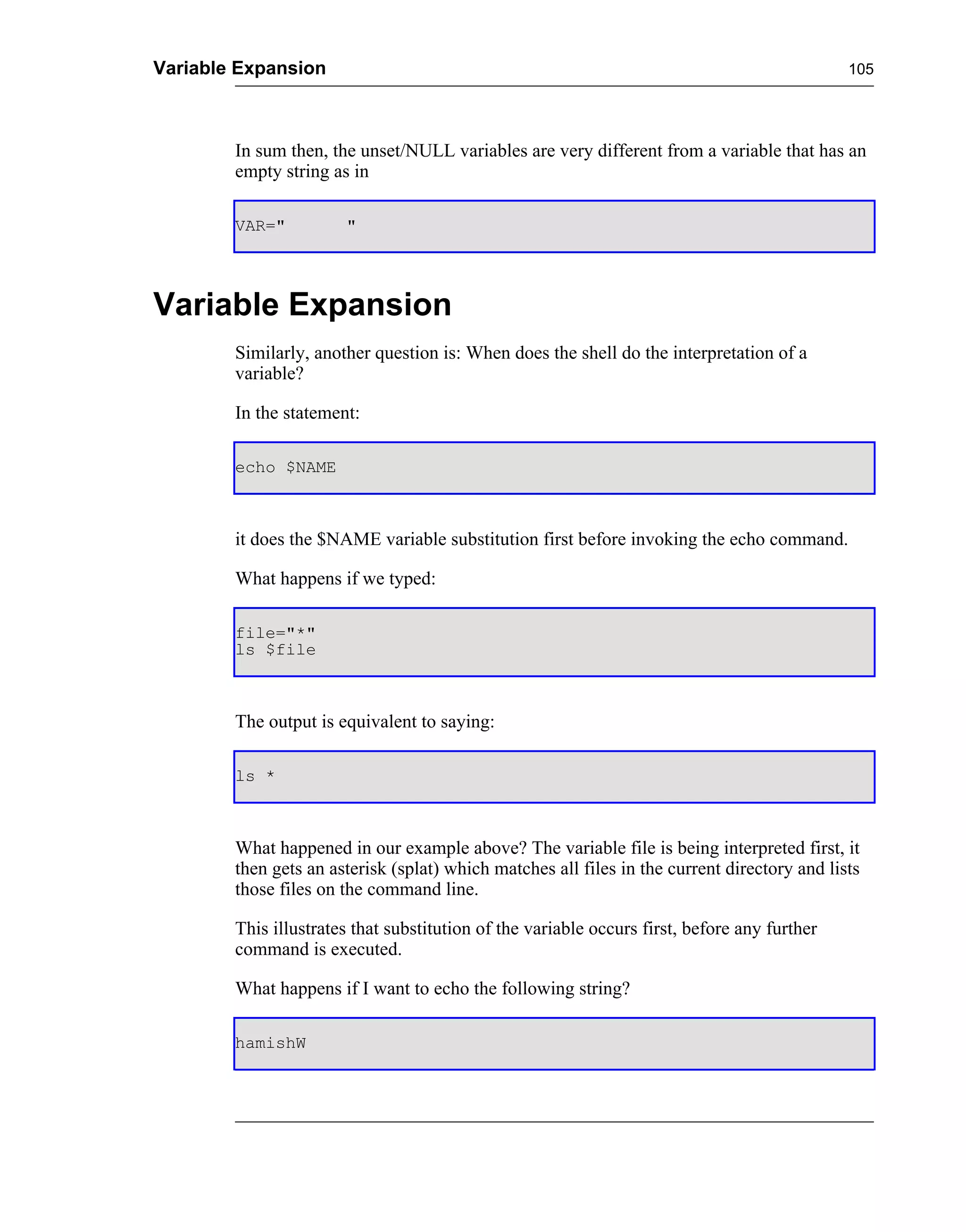 Variable Expansion                                                                            105




        In sum then, the unset/NULL variables are very different from a variable that has an
        empty string as in

        VAR="          "




Variable Expansion
        Similarly, another question is: When does the shell do the interpretation of a
        variable?

        In the statement:

        echo $NAME



        it does the $NAME variable substitution first before invoking the echo command.

        What happens if we typed:

        file="*"
        ls $file



        The output is equivalent to saying:

        ls *



        What happened in our example above? The variable file is being interpreted first, it
        then gets an asterisk (splat) which matches all files in the current directory and lists
        those files on the command line.

        This illustrates that substitution of the variable occurs first, before any further
        command is executed.

        What happens if I want to echo the following string?

        hamishW
 