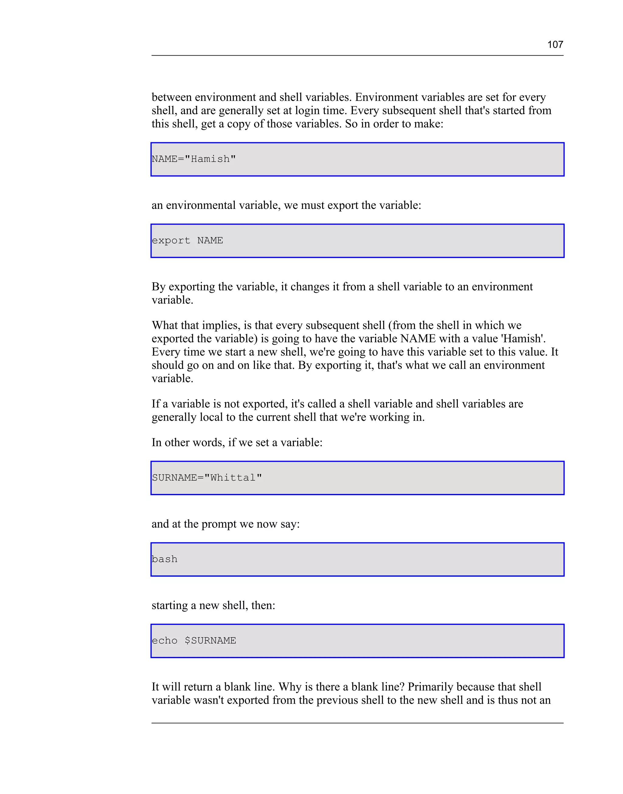 107




between environment and shell variables. Environment variables are set for every
shell, and are generally set at login time. Every subsequent shell that's started from
this shell, get a copy of those variables. So in order to make:

NAME="Hamish"



an environmental variable, we must export the variable:

export NAME



By exporting the variable, it changes it from a shell variable to an environment
variable.

What that implies, is that every subsequent shell (from the shell in which we
exported the variable) is going to have the variable NAME with a value 'Hamish'.
Every time we start a new shell, we're going to have this variable set to this value. It
should go on and on like that. By exporting it, that's what we call an environment
variable.

If a variable is not exported, it's called a shell variable and shell variables are
generally local to the current shell that we're working in.

In other words, if we set a variable:

SURNAME="Whittal"



and at the prompt we now say:

bash



starting a new shell, then:

echo $SURNAME



It will return a blank line. Why is there a blank line? Primarily because that shell
variable wasn't exported from the previous shell to the new shell and is thus not an
 